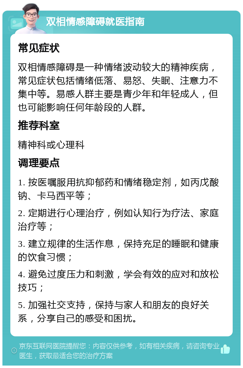 双相情感障碍就医指南 常见症状 双相情感障碍是一种情绪波动较大的精神疾病，常见症状包括情绪低落、易怒、失眠、注意力不集中等。易感人群主要是青少年和年轻成人，但也可能影响任何年龄段的人群。 推荐科室 精神科或心理科 调理要点 1. 按医嘱服用抗抑郁药和情绪稳定剂，如丙戊酸钠、卡马西平等； 2. 定期进行心理治疗，例如认知行为疗法、家庭治疗等； 3. 建立规律的生活作息，保持充足的睡眠和健康的饮食习惯； 4. 避免过度压力和刺激，学会有效的应对和放松技巧； 5. 加强社交支持，保持与家人和朋友的良好关系，分享自己的感受和困扰。