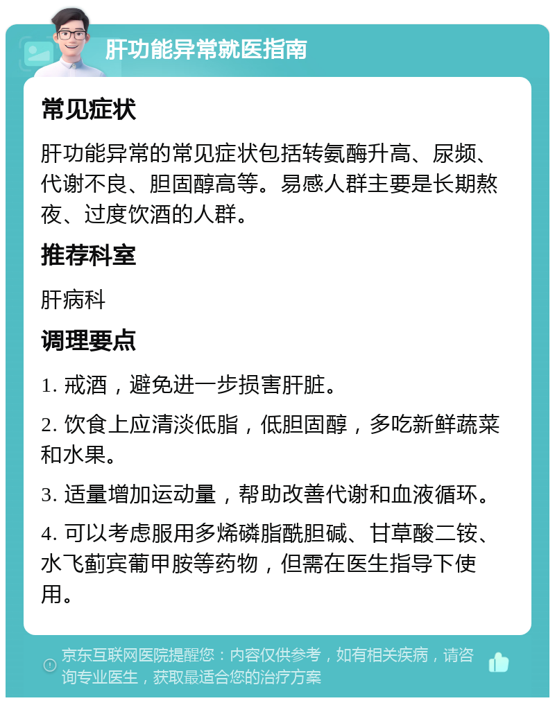 肝功能异常就医指南 常见症状 肝功能异常的常见症状包括转氨酶升高、尿频、代谢不良、胆固醇高等。易感人群主要是长期熬夜、过度饮酒的人群。 推荐科室 肝病科 调理要点 1. 戒酒，避免进一步损害肝脏。 2. 饮食上应清淡低脂，低胆固醇，多吃新鲜蔬菜和水果。 3. 适量增加运动量，帮助改善代谢和血液循环。 4. 可以考虑服用多烯磷脂酰胆碱、甘草酸二铵、水飞蓟宾葡甲胺等药物，但需在医生指导下使用。