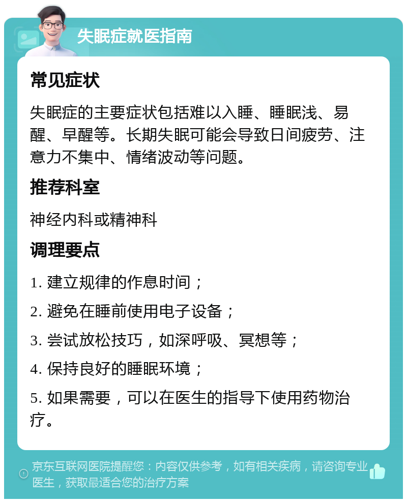 失眠症就医指南 常见症状 失眠症的主要症状包括难以入睡、睡眠浅、易醒、早醒等。长期失眠可能会导致日间疲劳、注意力不集中、情绪波动等问题。 推荐科室 神经内科或精神科 调理要点 1. 建立规律的作息时间； 2. 避免在睡前使用电子设备； 3. 尝试放松技巧，如深呼吸、冥想等； 4. 保持良好的睡眠环境； 5. 如果需要，可以在医生的指导下使用药物治疗。