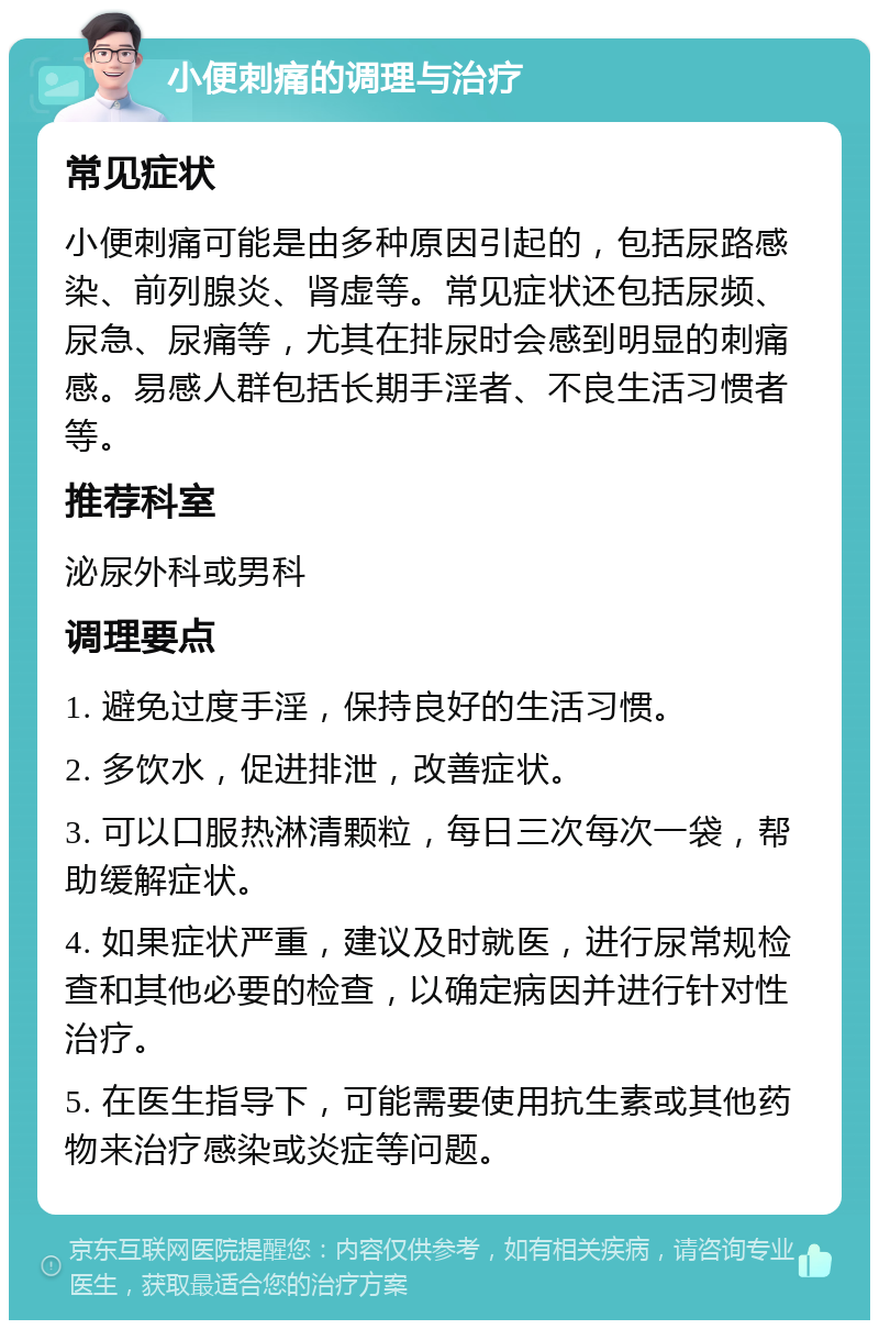 小便刺痛的调理与治疗 常见症状 小便刺痛可能是由多种原因引起的，包括尿路感染、前列腺炎、肾虚等。常见症状还包括尿频、尿急、尿痛等，尤其在排尿时会感到明显的刺痛感。易感人群包括长期手淫者、不良生活习惯者等。 推荐科室 泌尿外科或男科 调理要点 1. 避免过度手淫，保持良好的生活习惯。 2. 多饮水，促进排泄，改善症状。 3. 可以口服热淋清颗粒，每日三次每次一袋，帮助缓解症状。 4. 如果症状严重，建议及时就医，进行尿常规检查和其他必要的检查，以确定病因并进行针对性治疗。 5. 在医生指导下，可能需要使用抗生素或其他药物来治疗感染或炎症等问题。