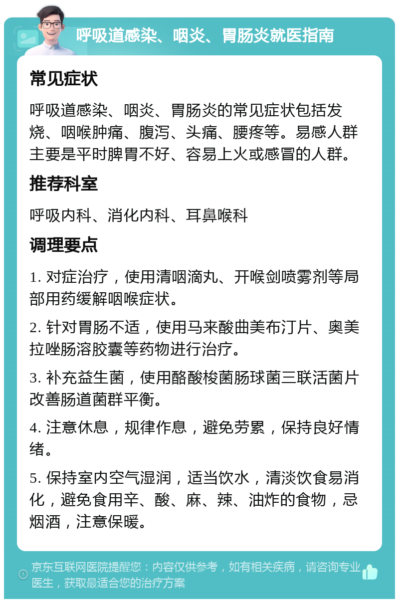 呼吸道感染、咽炎、胃肠炎就医指南 常见症状 呼吸道感染、咽炎、胃肠炎的常见症状包括发烧、咽喉肿痛、腹泻、头痛、腰疼等。易感人群主要是平时脾胃不好、容易上火或感冒的人群。 推荐科室 呼吸内科、消化内科、耳鼻喉科 调理要点 1. 对症治疗，使用清咽滴丸、开喉剑喷雾剂等局部用药缓解咽喉症状。 2. 针对胃肠不适，使用马来酸曲美布汀片、奥美拉唑肠溶胶囊等药物进行治疗。 3. 补充益生菌，使用酪酸梭菌肠球菌三联活菌片改善肠道菌群平衡。 4. 注意休息，规律作息，避免劳累，保持良好情绪。 5. 保持室内空气湿润，适当饮水，清淡饮食易消化，避免食用辛、酸、麻、辣、油炸的食物，忌烟酒，注意保暖。