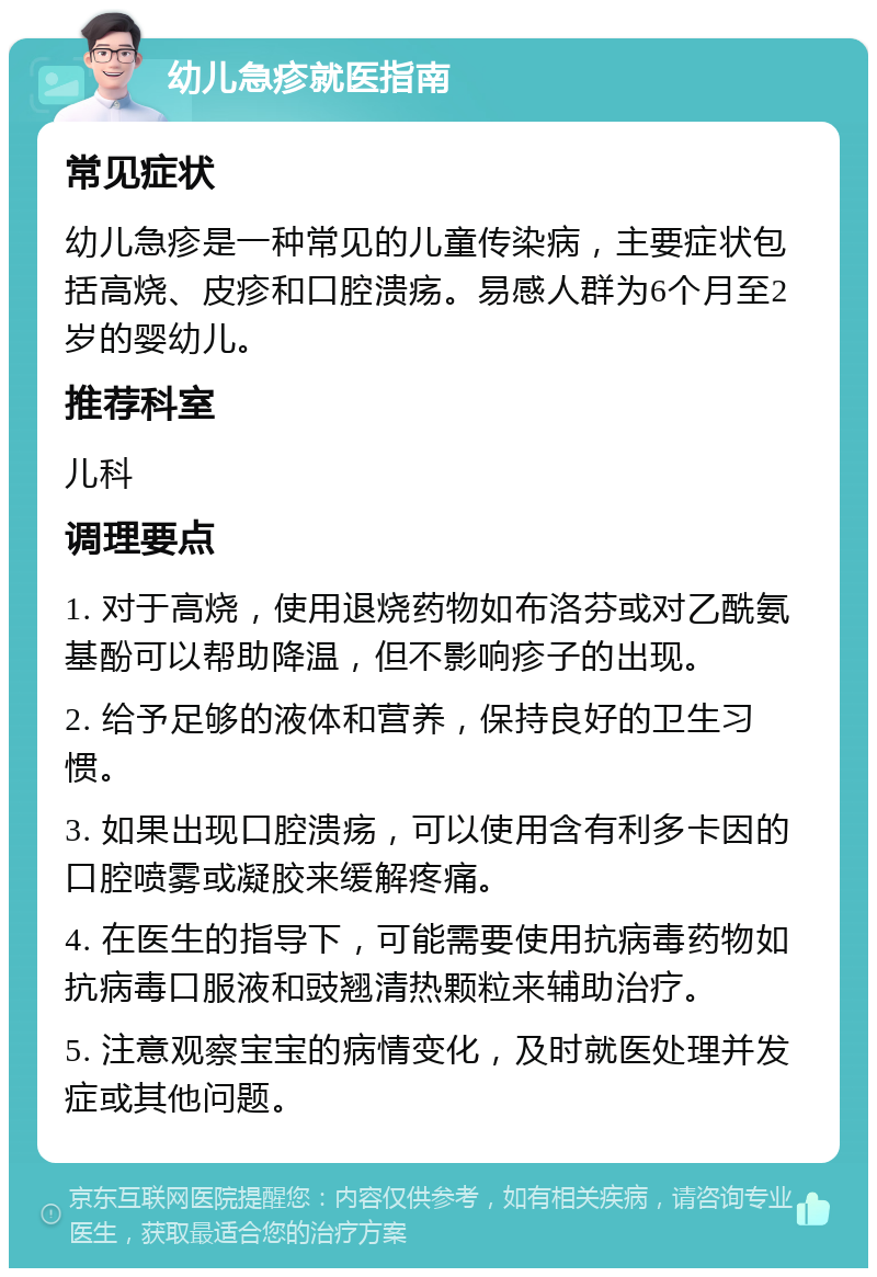 幼儿急疹就医指南 常见症状 幼儿急疹是一种常见的儿童传染病，主要症状包括高烧、皮疹和口腔溃疡。易感人群为6个月至2岁的婴幼儿。 推荐科室 儿科 调理要点 1. 对于高烧，使用退烧药物如布洛芬或对乙酰氨基酚可以帮助降温，但不影响疹子的出现。 2. 给予足够的液体和营养，保持良好的卫生习惯。 3. 如果出现口腔溃疡，可以使用含有利多卡因的口腔喷雾或凝胶来缓解疼痛。 4. 在医生的指导下，可能需要使用抗病毒药物如抗病毒口服液和豉翘清热颗粒来辅助治疗。 5. 注意观察宝宝的病情变化，及时就医处理并发症或其他问题。