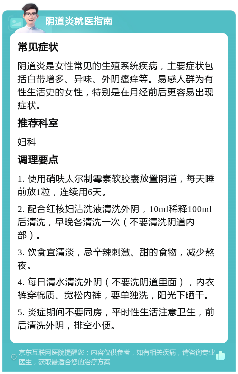 阴道炎就医指南 常见症状 阴道炎是女性常见的生殖系统疾病，主要症状包括白带增多、异味、外阴瘙痒等。易感人群为有性生活史的女性，特别是在月经前后更容易出现症状。 推荐科室 妇科 调理要点 1. 使用硝呋太尔制霉素软胶囊放置阴道，每天睡前放1粒，连续用6天。 2. 配合红核妇洁洗液清洗外阴，10ml稀释100ml后清洗，早晚各清洗一次（不要清洗阴道内部）。 3. 饮食宜清淡，忌辛辣刺激、甜的食物，减少熬夜。 4. 每日清水清洗外阴（不要洗阴道里面），内衣裤穿棉质、宽松内裤，要单独洗，阳光下晒干。 5. 炎症期间不要同房，平时性生活注意卫生，前后清洗外阴，排空小便。