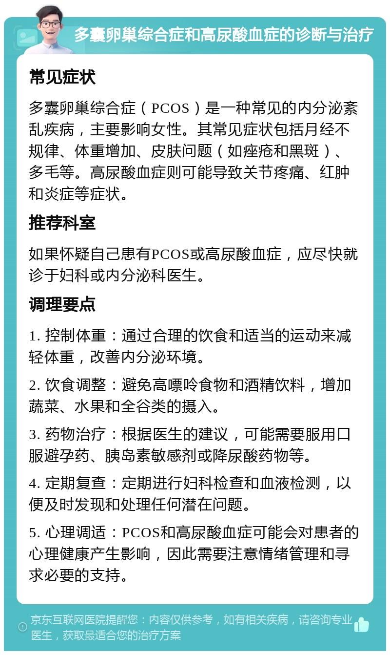 多囊卵巢综合症和高尿酸血症的诊断与治疗 常见症状 多囊卵巢综合症（PCOS）是一种常见的内分泌紊乱疾病，主要影响女性。其常见症状包括月经不规律、体重增加、皮肤问题（如痤疮和黑斑）、多毛等。高尿酸血症则可能导致关节疼痛、红肿和炎症等症状。 推荐科室 如果怀疑自己患有PCOS或高尿酸血症，应尽快就诊于妇科或内分泌科医生。 调理要点 1. 控制体重：通过合理的饮食和适当的运动来减轻体重，改善内分泌环境。 2. 饮食调整：避免高嘌呤食物和酒精饮料，增加蔬菜、水果和全谷类的摄入。 3. 药物治疗：根据医生的建议，可能需要服用口服避孕药、胰岛素敏感剂或降尿酸药物等。 4. 定期复查：定期进行妇科检查和血液检测，以便及时发现和处理任何潜在问题。 5. 心理调适：PCOS和高尿酸血症可能会对患者的心理健康产生影响，因此需要注意情绪管理和寻求必要的支持。