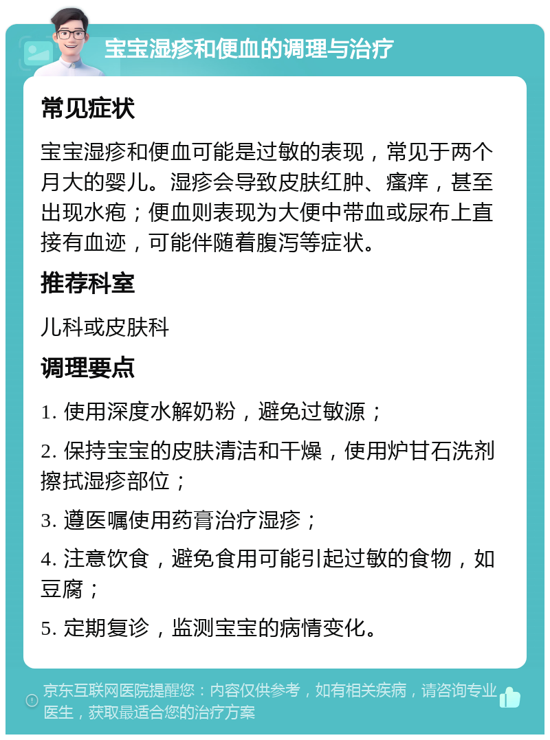 宝宝湿疹和便血的调理与治疗 常见症状 宝宝湿疹和便血可能是过敏的表现，常见于两个月大的婴儿。湿疹会导致皮肤红肿、瘙痒，甚至出现水疱；便血则表现为大便中带血或尿布上直接有血迹，可能伴随着腹泻等症状。 推荐科室 儿科或皮肤科 调理要点 1. 使用深度水解奶粉，避免过敏源； 2. 保持宝宝的皮肤清洁和干燥，使用炉甘石洗剂擦拭湿疹部位； 3. 遵医嘱使用药膏治疗湿疹； 4. 注意饮食，避免食用可能引起过敏的食物，如豆腐； 5. 定期复诊，监测宝宝的病情变化。