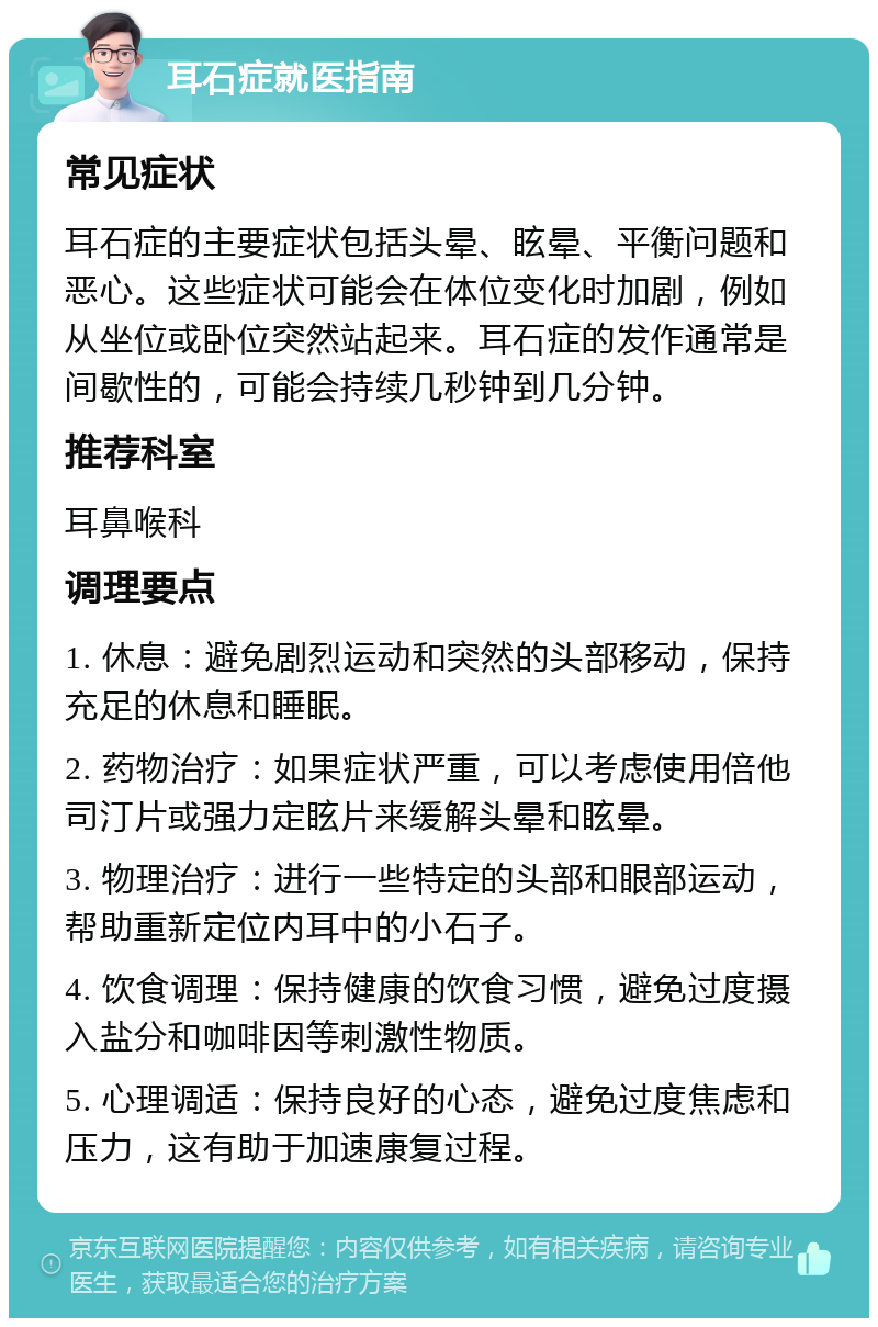 耳石症就医指南 常见症状 耳石症的主要症状包括头晕、眩晕、平衡问题和恶心。这些症状可能会在体位变化时加剧，例如从坐位或卧位突然站起来。耳石症的发作通常是间歇性的，可能会持续几秒钟到几分钟。 推荐科室 耳鼻喉科 调理要点 1. 休息：避免剧烈运动和突然的头部移动，保持充足的休息和睡眠。 2. 药物治疗：如果症状严重，可以考虑使用倍他司汀片或强力定眩片来缓解头晕和眩晕。 3. 物理治疗：进行一些特定的头部和眼部运动，帮助重新定位内耳中的小石子。 4. 饮食调理：保持健康的饮食习惯，避免过度摄入盐分和咖啡因等刺激性物质。 5. 心理调适：保持良好的心态，避免过度焦虑和压力，这有助于加速康复过程。