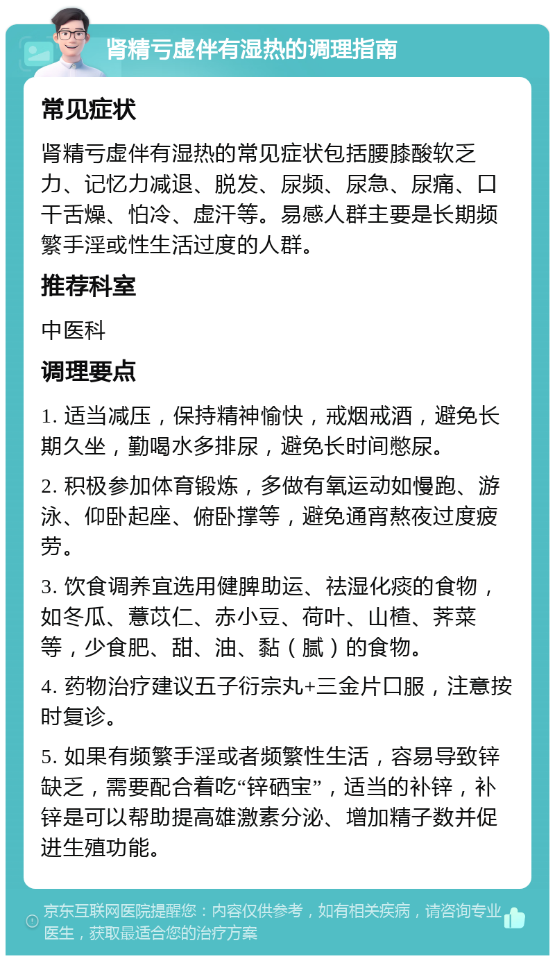 肾精亏虚伴有湿热的调理指南 常见症状 肾精亏虚伴有湿热的常见症状包括腰膝酸软乏力、记忆力减退、脱发、尿频、尿急、尿痛、口干舌燥、怕冷、虚汗等。易感人群主要是长期频繁手淫或性生活过度的人群。 推荐科室 中医科 调理要点 1. 适当减压，保持精神愉快，戒烟戒酒，避免长期久坐，勤喝水多排尿，避免长时间憋尿。 2. 积极参加体育锻炼，多做有氧运动如慢跑、游泳、仰卧起座、俯卧撑等，避免通宵熬夜过度疲劳。 3. 饮食调养宜选用健脾助运、祛湿化痰的食物，如冬瓜、薏苡仁、赤小豆、荷叶、山楂、荠菜等，少食肥、甜、油、黏（腻）的食物。 4. 药物治疗建议五子衍宗丸+三金片口服，注意按时复诊。 5. 如果有频繁手淫或者频繁性生活，容易导致锌缺乏，需要配合着吃“锌硒宝”，适当的补锌，补锌是可以帮助提高雄激素分泌、增加精子数并促进生殖功能。