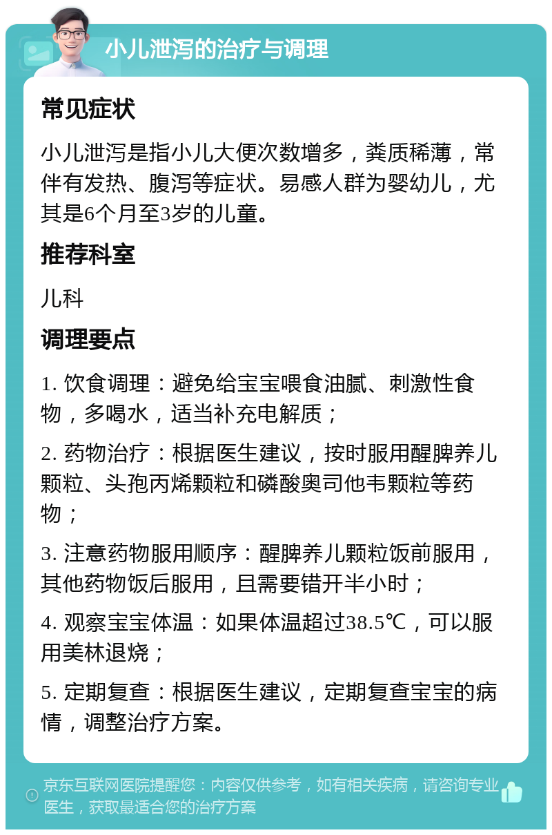 小儿泄泻的治疗与调理 常见症状 小儿泄泻是指小儿大便次数增多，粪质稀薄，常伴有发热、腹泻等症状。易感人群为婴幼儿，尤其是6个月至3岁的儿童。 推荐科室 儿科 调理要点 1. 饮食调理：避免给宝宝喂食油腻、刺激性食物，多喝水，适当补充电解质； 2. 药物治疗：根据医生建议，按时服用醒脾养儿颗粒、头孢丙烯颗粒和磷酸奥司他韦颗粒等药物； 3. 注意药物服用顺序：醒脾养儿颗粒饭前服用，其他药物饭后服用，且需要错开半小时； 4. 观察宝宝体温：如果体温超过38.5℃，可以服用美林退烧； 5. 定期复查：根据医生建议，定期复查宝宝的病情，调整治疗方案。