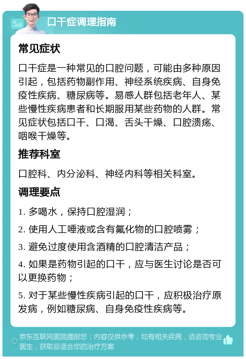 口干症调理指南 常见症状 口干症是一种常见的口腔问题，可能由多种原因引起，包括药物副作用、神经系统疾病、自身免疫性疾病、糖尿病等。易感人群包括老年人、某些慢性疾病患者和长期服用某些药物的人群。常见症状包括口干、口渴、舌头干燥、口腔溃疡、咽喉干燥等。 推荐科室 口腔科、内分泌科、神经内科等相关科室。 调理要点 1. 多喝水，保持口腔湿润； 2. 使用人工唾液或含有氟化物的口腔喷雾； 3. 避免过度使用含酒精的口腔清洁产品； 4. 如果是药物引起的口干，应与医生讨论是否可以更换药物； 5. 对于某些慢性疾病引起的口干，应积极治疗原发病，例如糖尿病、自身免疫性疾病等。