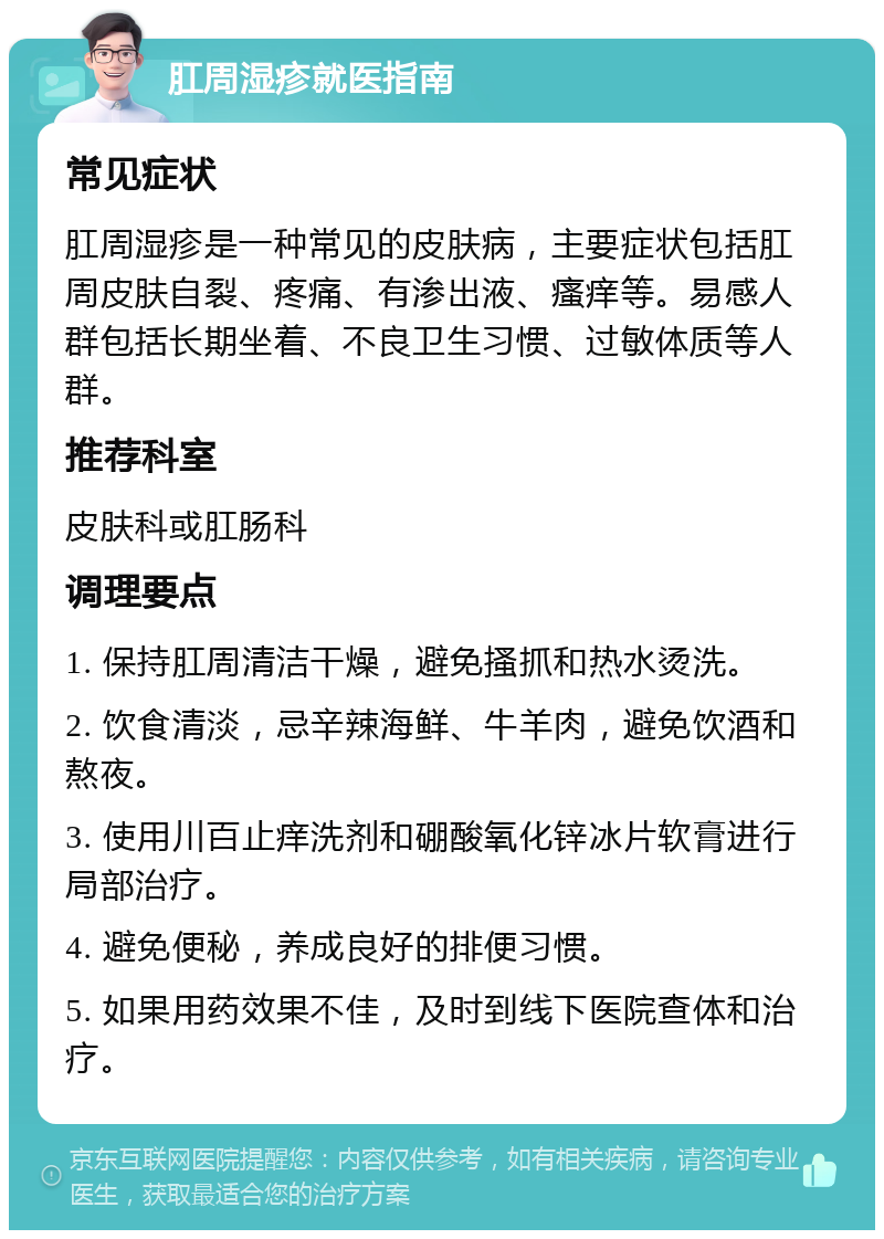 肛周湿疹就医指南 常见症状 肛周湿疹是一种常见的皮肤病，主要症状包括肛周皮肤自裂、疼痛、有渗出液、瘙痒等。易感人群包括长期坐着、不良卫生习惯、过敏体质等人群。 推荐科室 皮肤科或肛肠科 调理要点 1. 保持肛周清洁干燥，避免搔抓和热水烫洗。 2. 饮食清淡，忌辛辣海鲜、牛羊肉，避免饮酒和熬夜。 3. 使用川百止痒洗剂和硼酸氧化锌冰片软膏进行局部治疗。 4. 避免便秘，养成良好的排便习惯。 5. 如果用药效果不佳，及时到线下医院查体和治疗。