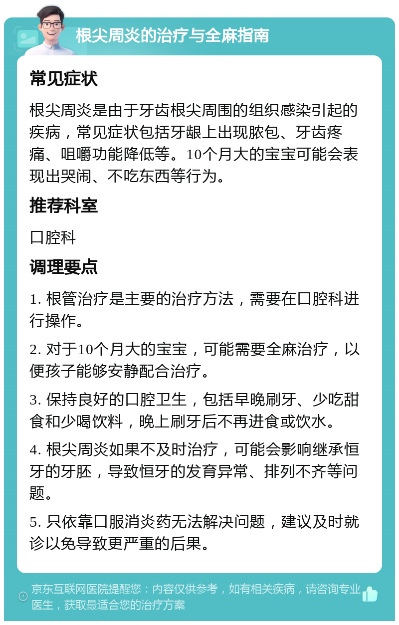 根尖周炎的治疗与全麻指南 常见症状 根尖周炎是由于牙齿根尖周围的组织感染引起的疾病，常见症状包括牙龈上出现脓包、牙齿疼痛、咀嚼功能降低等。10个月大的宝宝可能会表现出哭闹、不吃东西等行为。 推荐科室 口腔科 调理要点 1. 根管治疗是主要的治疗方法，需要在口腔科进行操作。 2. 对于10个月大的宝宝，可能需要全麻治疗，以便孩子能够安静配合治疗。 3. 保持良好的口腔卫生，包括早晚刷牙、少吃甜食和少喝饮料，晚上刷牙后不再进食或饮水。 4. 根尖周炎如果不及时治疗，可能会影响继承恒牙的牙胚，导致恒牙的发育异常、排列不齐等问题。 5. 只依靠口服消炎药无法解决问题，建议及时就诊以免导致更严重的后果。