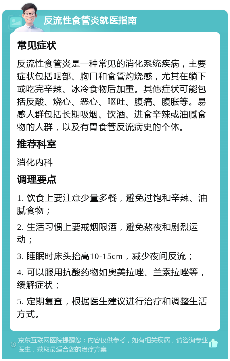 反流性食管炎就医指南 常见症状 反流性食管炎是一种常见的消化系统疾病，主要症状包括咽部、胸口和食管灼烧感，尤其在躺下或吃完辛辣、冰冷食物后加重。其他症状可能包括反酸、烧心、恶心、呕吐、腹痛、腹胀等。易感人群包括长期吸烟、饮酒、进食辛辣或油腻食物的人群，以及有胃食管反流病史的个体。 推荐科室 消化内科 调理要点 1. 饮食上要注意少量多餐，避免过饱和辛辣、油腻食物； 2. 生活习惯上要戒烟限酒，避免熬夜和剧烈运动； 3. 睡眠时床头抬高10-15cm，减少夜间反流； 4. 可以服用抗酸药物如奥美拉唑、兰索拉唑等，缓解症状； 5. 定期复查，根据医生建议进行治疗和调整生活方式。