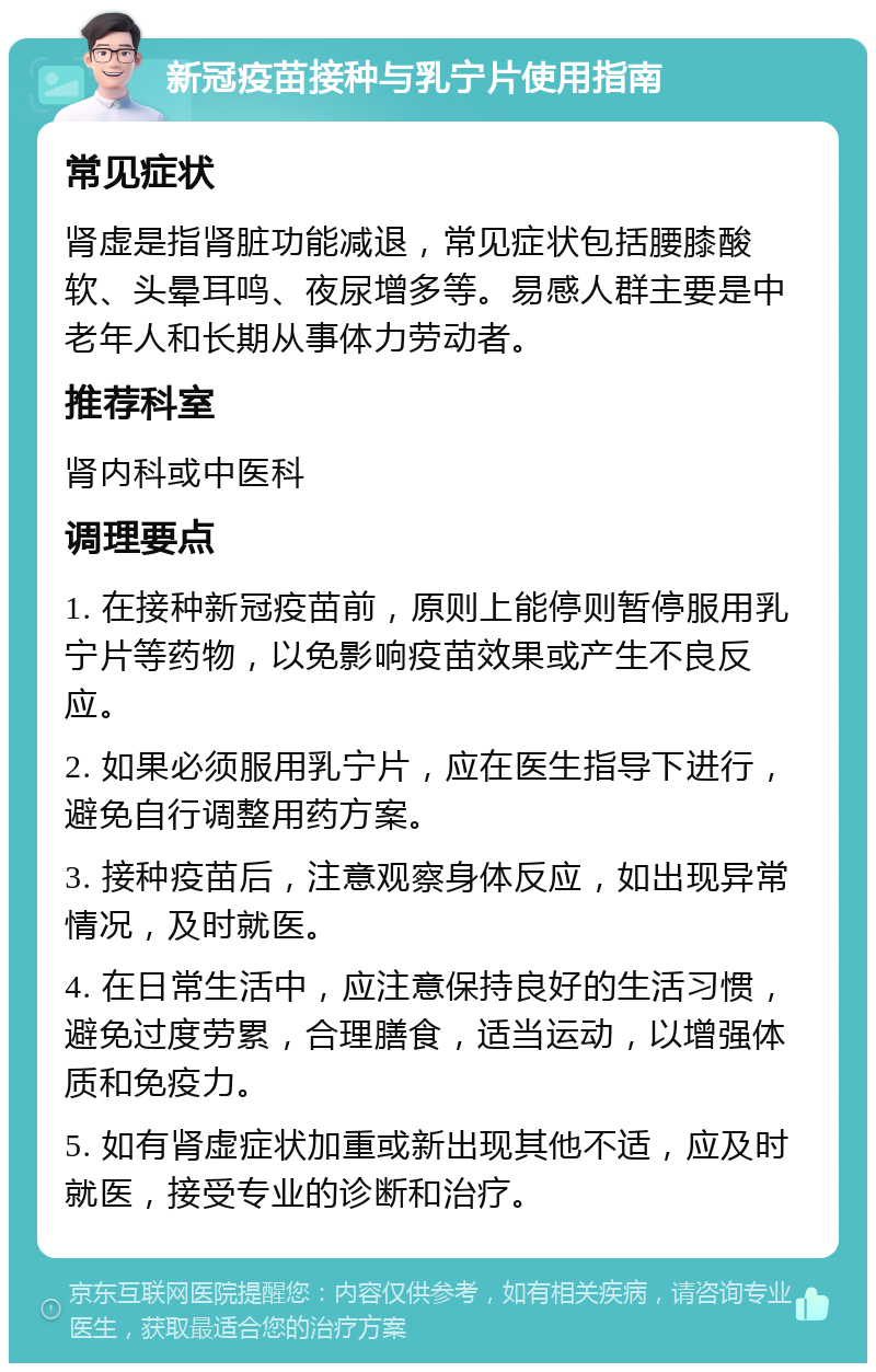 新冠疫苗接种与乳宁片使用指南 常见症状 肾虚是指肾脏功能减退，常见症状包括腰膝酸软、头晕耳鸣、夜尿增多等。易感人群主要是中老年人和长期从事体力劳动者。 推荐科室 肾内科或中医科 调理要点 1. 在接种新冠疫苗前，原则上能停则暂停服用乳宁片等药物，以免影响疫苗效果或产生不良反应。 2. 如果必须服用乳宁片，应在医生指导下进行，避免自行调整用药方案。 3. 接种疫苗后，注意观察身体反应，如出现异常情况，及时就医。 4. 在日常生活中，应注意保持良好的生活习惯，避免过度劳累，合理膳食，适当运动，以增强体质和免疫力。 5. 如有肾虚症状加重或新出现其他不适，应及时就医，接受专业的诊断和治疗。