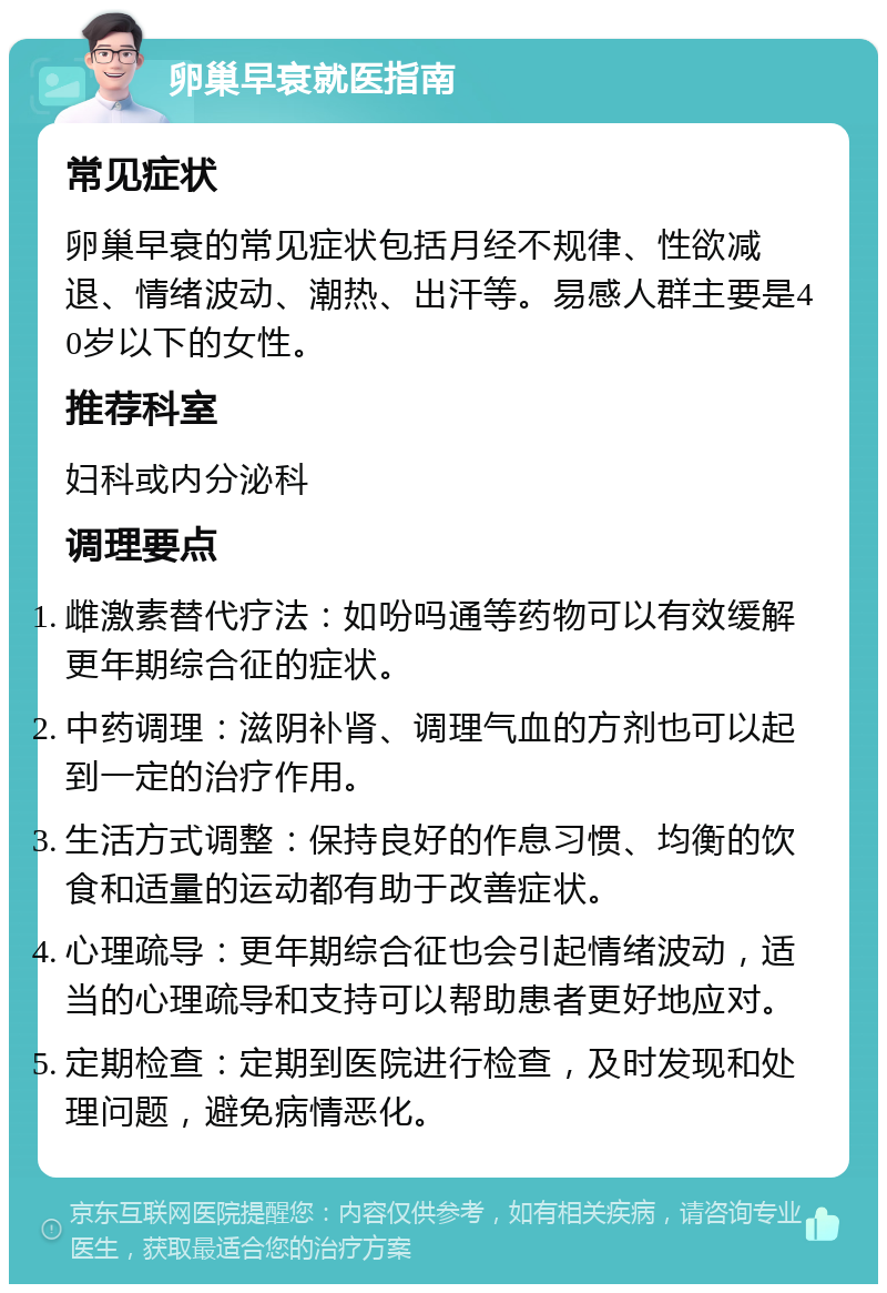 卵巢早衰就医指南 常见症状 卵巢早衰的常见症状包括月经不规律、性欲减退、情绪波动、潮热、出汗等。易感人群主要是40岁以下的女性。 推荐科室 妇科或内分泌科 调理要点 雌激素替代疗法：如吩吗通等药物可以有效缓解更年期综合征的症状。 中药调理：滋阴补肾、调理气血的方剂也可以起到一定的治疗作用。 生活方式调整：保持良好的作息习惯、均衡的饮食和适量的运动都有助于改善症状。 心理疏导：更年期综合征也会引起情绪波动，适当的心理疏导和支持可以帮助患者更好地应对。 定期检查：定期到医院进行检查，及时发现和处理问题，避免病情恶化。