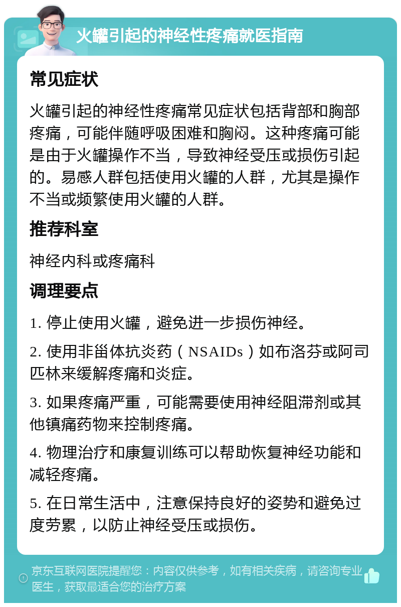 火罐引起的神经性疼痛就医指南 常见症状 火罐引起的神经性疼痛常见症状包括背部和胸部疼痛，可能伴随呼吸困难和胸闷。这种疼痛可能是由于火罐操作不当，导致神经受压或损伤引起的。易感人群包括使用火罐的人群，尤其是操作不当或频繁使用火罐的人群。 推荐科室 神经内科或疼痛科 调理要点 1. 停止使用火罐，避免进一步损伤神经。 2. 使用非甾体抗炎药（NSAIDs）如布洛芬或阿司匹林来缓解疼痛和炎症。 3. 如果疼痛严重，可能需要使用神经阻滞剂或其他镇痛药物来控制疼痛。 4. 物理治疗和康复训练可以帮助恢复神经功能和减轻疼痛。 5. 在日常生活中，注意保持良好的姿势和避免过度劳累，以防止神经受压或损伤。