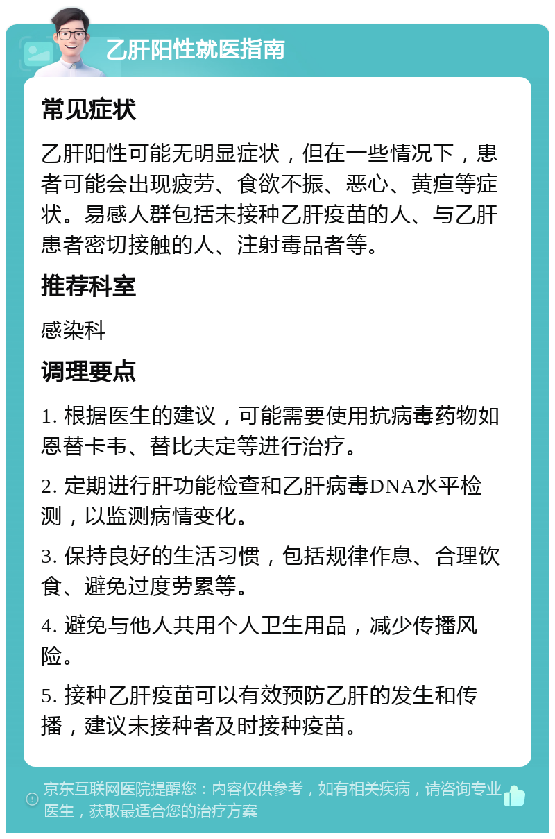 乙肝阳性就医指南 常见症状 乙肝阳性可能无明显症状，但在一些情况下，患者可能会出现疲劳、食欲不振、恶心、黄疸等症状。易感人群包括未接种乙肝疫苗的人、与乙肝患者密切接触的人、注射毒品者等。 推荐科室 感染科 调理要点 1. 根据医生的建议，可能需要使用抗病毒药物如恩替卡韦、替比夫定等进行治疗。 2. 定期进行肝功能检查和乙肝病毒DNA水平检测，以监测病情变化。 3. 保持良好的生活习惯，包括规律作息、合理饮食、避免过度劳累等。 4. 避免与他人共用个人卫生用品，减少传播风险。 5. 接种乙肝疫苗可以有效预防乙肝的发生和传播，建议未接种者及时接种疫苗。