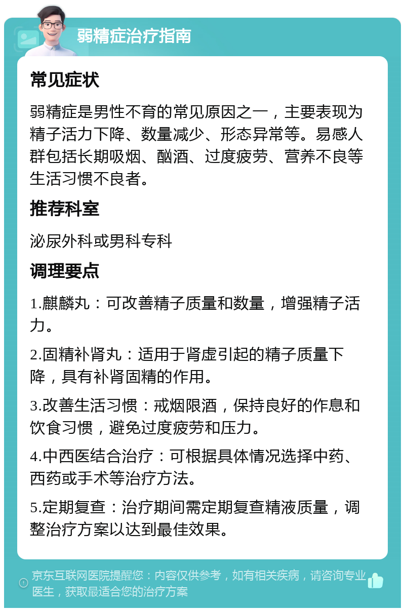 弱精症治疗指南 常见症状 弱精症是男性不育的常见原因之一，主要表现为精子活力下降、数量减少、形态异常等。易感人群包括长期吸烟、酗酒、过度疲劳、营养不良等生活习惯不良者。 推荐科室 泌尿外科或男科专科 调理要点 1.麒麟丸：可改善精子质量和数量，增强精子活力。 2.固精补肾丸：适用于肾虚引起的精子质量下降，具有补肾固精的作用。 3.改善生活习惯：戒烟限酒，保持良好的作息和饮食习惯，避免过度疲劳和压力。 4.中西医结合治疗：可根据具体情况选择中药、西药或手术等治疗方法。 5.定期复查：治疗期间需定期复查精液质量，调整治疗方案以达到最佳效果。