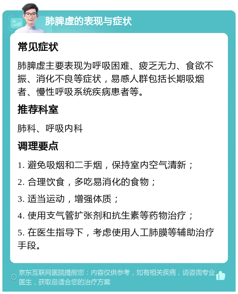 肺脾虚的表现与症状 常见症状 肺脾虚主要表现为呼吸困难、疲乏无力、食欲不振、消化不良等症状，易感人群包括长期吸烟者、慢性呼吸系统疾病患者等。 推荐科室 肺科、呼吸内科 调理要点 1. 避免吸烟和二手烟，保持室内空气清新； 2. 合理饮食，多吃易消化的食物； 3. 适当运动，增强体质； 4. 使用支气管扩张剂和抗生素等药物治疗； 5. 在医生指导下，考虑使用人工肺膜等辅助治疗手段。