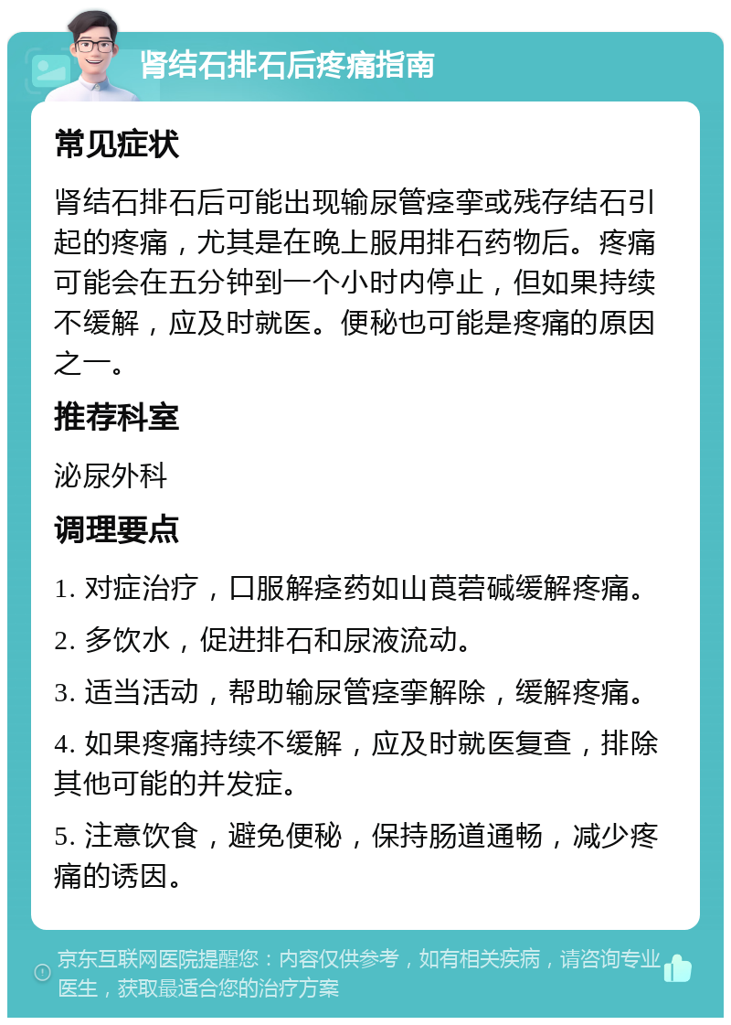 肾结石排石后疼痛指南 常见症状 肾结石排石后可能出现输尿管痉挛或残存结石引起的疼痛，尤其是在晚上服用排石药物后。疼痛可能会在五分钟到一个小时内停止，但如果持续不缓解，应及时就医。便秘也可能是疼痛的原因之一。 推荐科室 泌尿外科 调理要点 1. 对症治疗，口服解痉药如山莨菪碱缓解疼痛。 2. 多饮水，促进排石和尿液流动。 3. 适当活动，帮助输尿管痉挛解除，缓解疼痛。 4. 如果疼痛持续不缓解，应及时就医复查，排除其他可能的并发症。 5. 注意饮食，避免便秘，保持肠道通畅，减少疼痛的诱因。