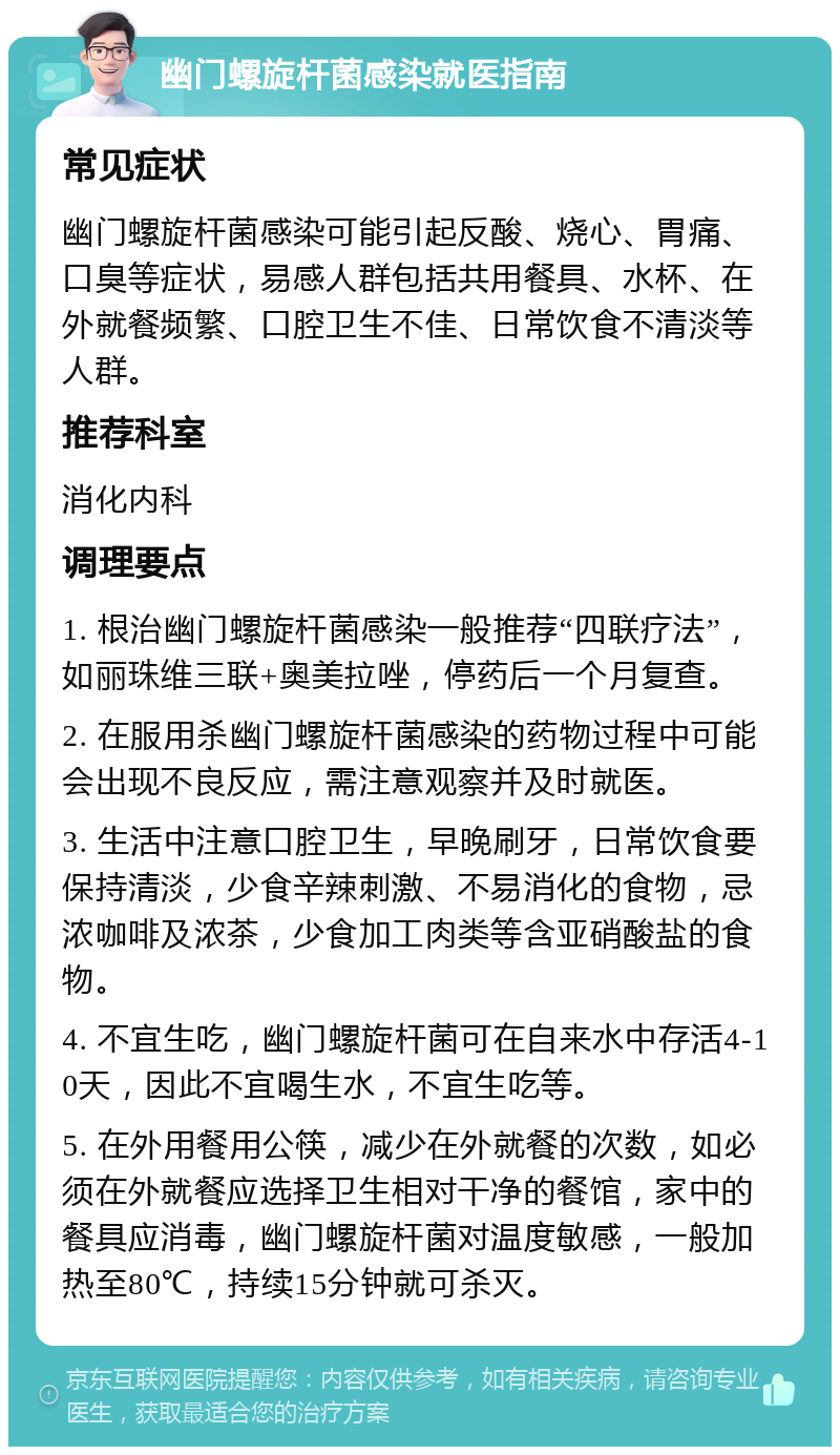 幽门螺旋杆菌感染就医指南 常见症状 幽门螺旋杆菌感染可能引起反酸、烧心、胃痛、口臭等症状，易感人群包括共用餐具、水杯、在外就餐频繁、口腔卫生不佳、日常饮食不清淡等人群。 推荐科室 消化内科 调理要点 1. 根治幽门螺旋杆菌感染一般推荐“四联疗法”，如丽珠维三联+奥美拉唑，停药后一个月复查。 2. 在服用杀幽门螺旋杆菌感染的药物过程中可能会出现不良反应，需注意观察并及时就医。 3. 生活中注意口腔卫生，早晚刷牙，日常饮食要保持清淡，少食辛辣刺激、不易消化的食物，忌浓咖啡及浓茶，少食加工肉类等含亚硝酸盐的食物。 4. 不宜生吃，幽门螺旋杆菌可在自来水中存活4-10天，因此不宜喝生水，不宜生吃等。 5. 在外用餐用公筷，减少在外就餐的次数，如必须在外就餐应选择卫生相对干净的餐馆，家中的餐具应消毒，幽门螺旋杆菌对温度敏感，一般加热至80℃，持续15分钟就可杀灭。