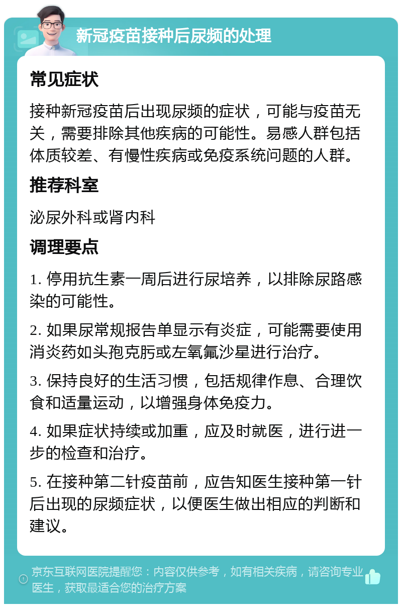 新冠疫苗接种后尿频的处理 常见症状 接种新冠疫苗后出现尿频的症状，可能与疫苗无关，需要排除其他疾病的可能性。易感人群包括体质较差、有慢性疾病或免疫系统问题的人群。 推荐科室 泌尿外科或肾内科 调理要点 1. 停用抗生素一周后进行尿培养，以排除尿路感染的可能性。 2. 如果尿常规报告单显示有炎症，可能需要使用消炎药如头孢克肟或左氧氟沙星进行治疗。 3. 保持良好的生活习惯，包括规律作息、合理饮食和适量运动，以增强身体免疫力。 4. 如果症状持续或加重，应及时就医，进行进一步的检查和治疗。 5. 在接种第二针疫苗前，应告知医生接种第一针后出现的尿频症状，以便医生做出相应的判断和建议。