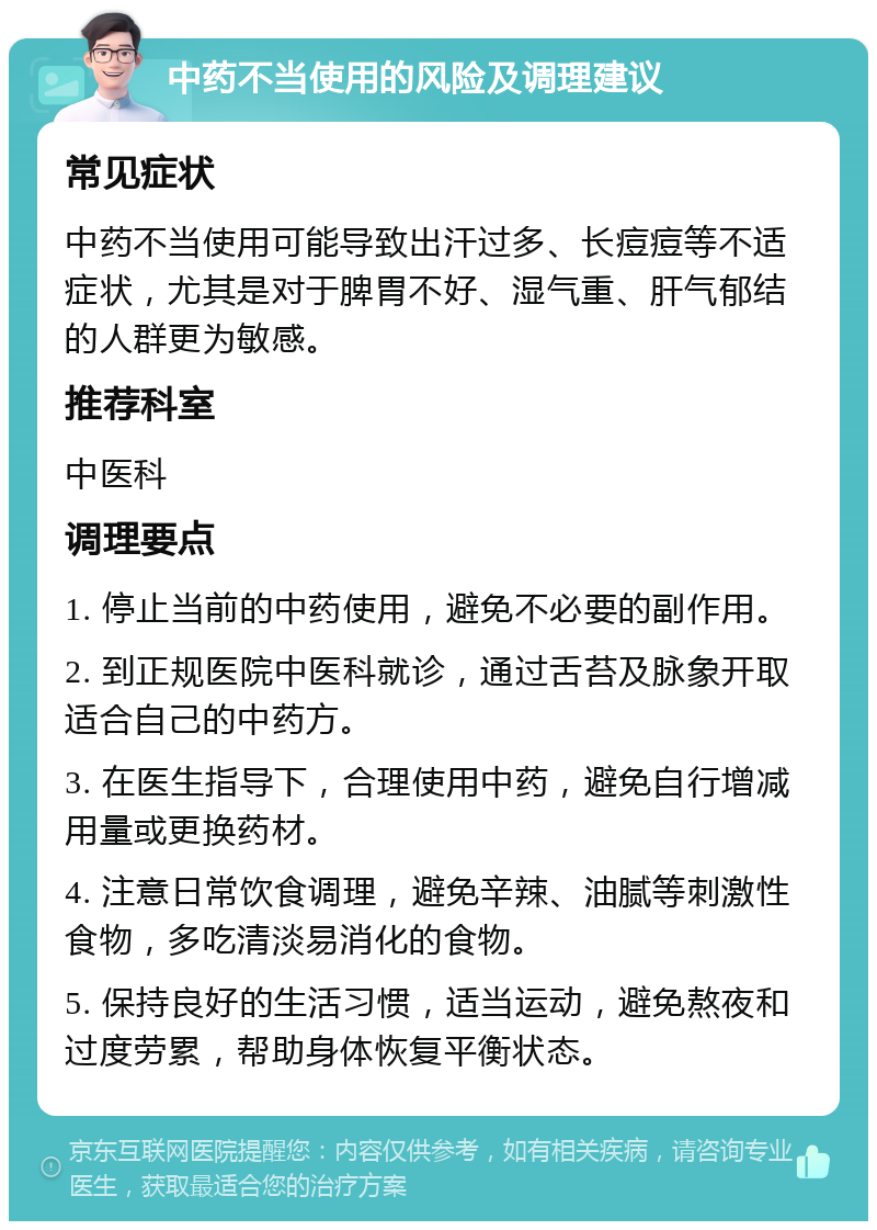 中药不当使用的风险及调理建议 常见症状 中药不当使用可能导致出汗过多、长痘痘等不适症状，尤其是对于脾胃不好、湿气重、肝气郁结的人群更为敏感。 推荐科室 中医科 调理要点 1. 停止当前的中药使用，避免不必要的副作用。 2. 到正规医院中医科就诊，通过舌苔及脉象开取适合自己的中药方。 3. 在医生指导下，合理使用中药，避免自行增减用量或更换药材。 4. 注意日常饮食调理，避免辛辣、油腻等刺激性食物，多吃清淡易消化的食物。 5. 保持良好的生活习惯，适当运动，避免熬夜和过度劳累，帮助身体恢复平衡状态。