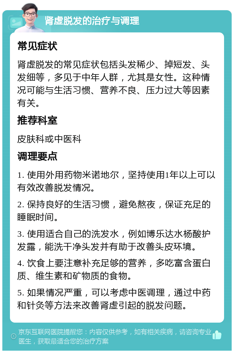 肾虚脱发的治疗与调理 常见症状 肾虚脱发的常见症状包括头发稀少、掉短发、头发细等，多见于中年人群，尤其是女性。这种情况可能与生活习惯、营养不良、压力过大等因素有关。 推荐科室 皮肤科或中医科 调理要点 1. 使用外用药物米诺地尔，坚持使用1年以上可以有效改善脱发情况。 2. 保持良好的生活习惯，避免熬夜，保证充足的睡眠时间。 3. 使用适合自己的洗发水，例如博乐达水杨酸护发露，能洗干净头发并有助于改善头皮环境。 4. 饮食上要注意补充足够的营养，多吃富含蛋白质、维生素和矿物质的食物。 5. 如果情况严重，可以考虑中医调理，通过中药和针灸等方法来改善肾虚引起的脱发问题。