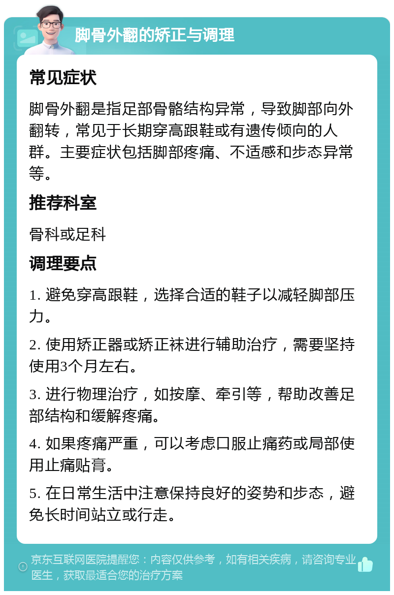 脚骨外翻的矫正与调理 常见症状 脚骨外翻是指足部骨骼结构异常，导致脚部向外翻转，常见于长期穿高跟鞋或有遗传倾向的人群。主要症状包括脚部疼痛、不适感和步态异常等。 推荐科室 骨科或足科 调理要点 1. 避免穿高跟鞋，选择合适的鞋子以减轻脚部压力。 2. 使用矫正器或矫正袜进行辅助治疗，需要坚持使用3个月左右。 3. 进行物理治疗，如按摩、牵引等，帮助改善足部结构和缓解疼痛。 4. 如果疼痛严重，可以考虑口服止痛药或局部使用止痛贴膏。 5. 在日常生活中注意保持良好的姿势和步态，避免长时间站立或行走。