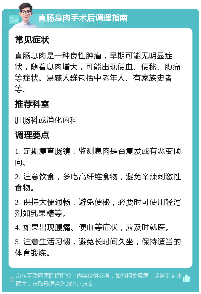 直肠息肉手术后调理指南 常见症状 直肠息肉是一种良性肿瘤，早期可能无明显症状，随着息肉增大，可能出现便血、便秘、腹痛等症状。易感人群包括中老年人、有家族史者等。 推荐科室 肛肠科或消化内科 调理要点 1. 定期复查肠镜，监测息肉是否复发或有恶变倾向。 2. 注意饮食，多吃高纤维食物，避免辛辣刺激性食物。 3. 保持大便通畅，避免便秘，必要时可使用轻泻剂如乳果糖等。 4. 如果出现腹痛、便血等症状，应及时就医。 5. 注意生活习惯，避免长时间久坐，保持适当的体育锻炼。