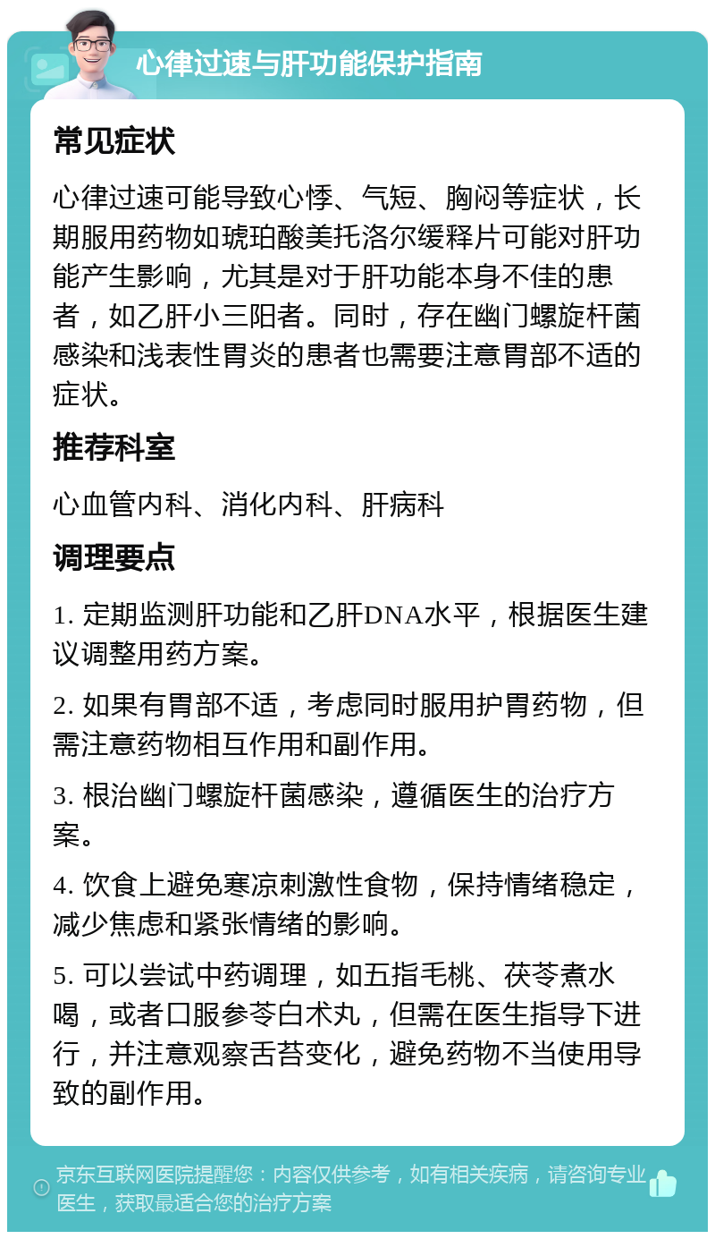 心律过速与肝功能保护指南 常见症状 心律过速可能导致心悸、气短、胸闷等症状，长期服用药物如琥珀酸美托洛尔缓释片可能对肝功能产生影响，尤其是对于肝功能本身不佳的患者，如乙肝小三阳者。同时，存在幽门螺旋杆菌感染和浅表性胃炎的患者也需要注意胃部不适的症状。 推荐科室 心血管内科、消化内科、肝病科 调理要点 1. 定期监测肝功能和乙肝DNA水平，根据医生建议调整用药方案。 2. 如果有胃部不适，考虑同时服用护胃药物，但需注意药物相互作用和副作用。 3. 根治幽门螺旋杆菌感染，遵循医生的治疗方案。 4. 饮食上避免寒凉刺激性食物，保持情绪稳定，减少焦虑和紧张情绪的影响。 5. 可以尝试中药调理，如五指毛桃、茯苓煮水喝，或者口服参苓白术丸，但需在医生指导下进行，并注意观察舌苔变化，避免药物不当使用导致的副作用。