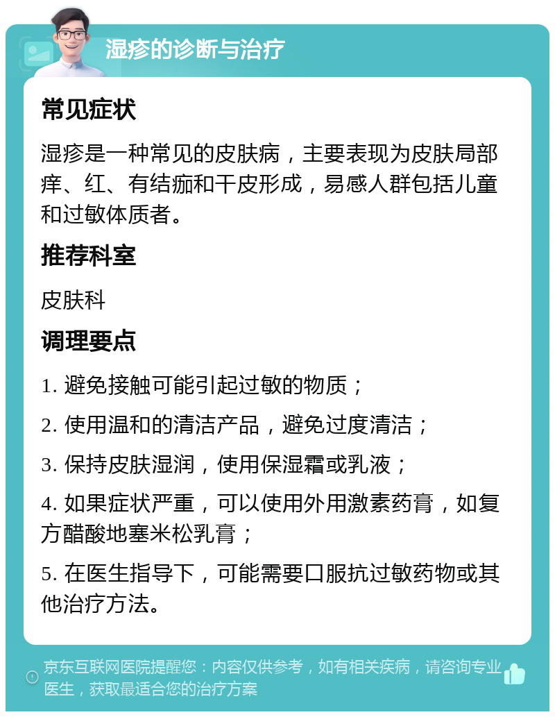 湿疹的诊断与治疗 常见症状 湿疹是一种常见的皮肤病，主要表现为皮肤局部痒、红、有结痂和干皮形成，易感人群包括儿童和过敏体质者。 推荐科室 皮肤科 调理要点 1. 避免接触可能引起过敏的物质； 2. 使用温和的清洁产品，避免过度清洁； 3. 保持皮肤湿润，使用保湿霜或乳液； 4. 如果症状严重，可以使用外用激素药膏，如复方醋酸地塞米松乳膏； 5. 在医生指导下，可能需要口服抗过敏药物或其他治疗方法。