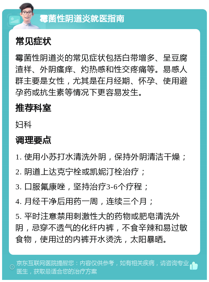 霉菌性阴道炎就医指南 常见症状 霉菌性阴道炎的常见症状包括白带增多、呈豆腐渣样、外阴瘙痒、灼热感和性交疼痛等。易感人群主要是女性，尤其是在月经期、怀孕、使用避孕药或抗生素等情况下更容易发生。 推荐科室 妇科 调理要点 1. 使用小苏打水清洗外阴，保持外阴清洁干燥； 2. 阴道上达克宁栓或凯妮汀栓治疗； 3. 口服氟康唑，坚持治疗3-6个疗程； 4. 月经干净后用药一周，连续三个月； 5. 平时注意禁用刺激性大的药物或肥皂清洗外阴，忌穿不透气的化纤内裤，不食辛辣和易过敏食物，使用过的内裤开水烫洗，太阳暴晒。