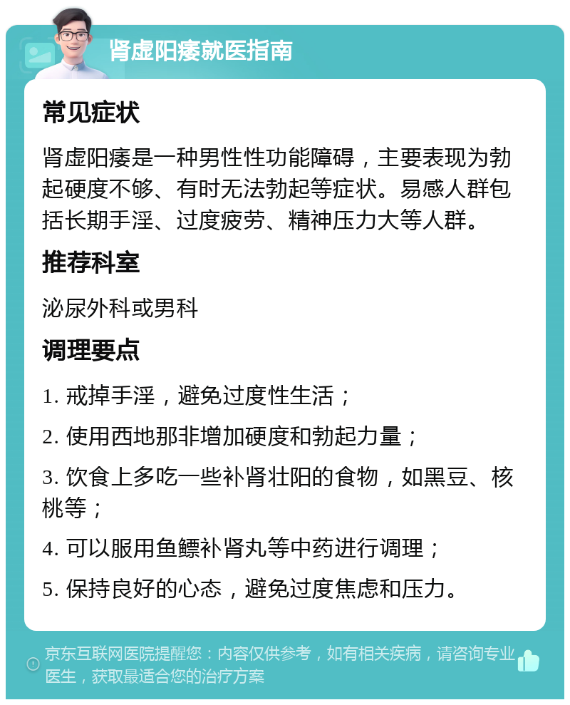 肾虚阳痿就医指南 常见症状 肾虚阳痿是一种男性性功能障碍，主要表现为勃起硬度不够、有时无法勃起等症状。易感人群包括长期手淫、过度疲劳、精神压力大等人群。 推荐科室 泌尿外科或男科 调理要点 1. 戒掉手淫，避免过度性生活； 2. 使用西地那非增加硬度和勃起力量； 3. 饮食上多吃一些补肾壮阳的食物，如黑豆、核桃等； 4. 可以服用鱼鳔补肾丸等中药进行调理； 5. 保持良好的心态，避免过度焦虑和压力。