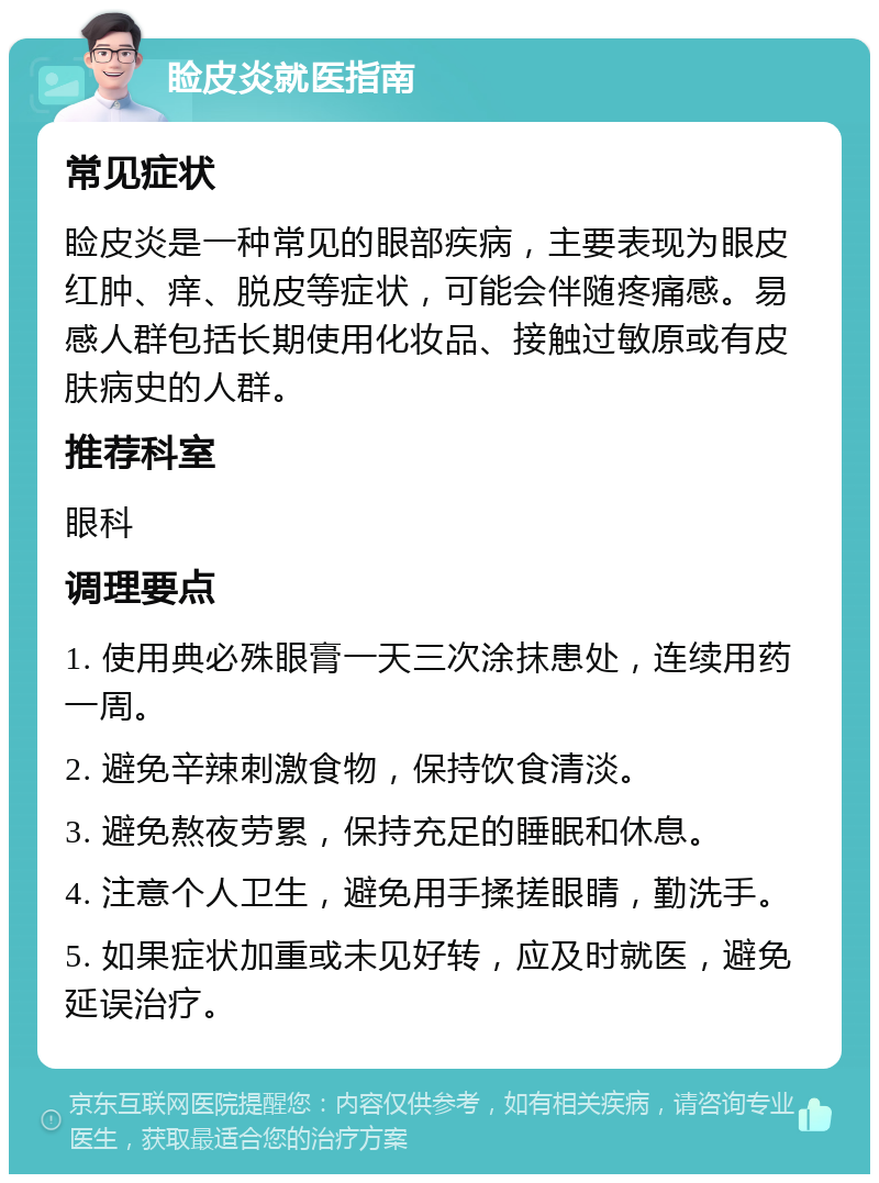 睑皮炎就医指南 常见症状 睑皮炎是一种常见的眼部疾病，主要表现为眼皮红肿、痒、脱皮等症状，可能会伴随疼痛感。易感人群包括长期使用化妆品、接触过敏原或有皮肤病史的人群。 推荐科室 眼科 调理要点 1. 使用典必殊眼膏一天三次涂抹患处，连续用药一周。 2. 避免辛辣刺激食物，保持饮食清淡。 3. 避免熬夜劳累，保持充足的睡眠和休息。 4. 注意个人卫生，避免用手揉搓眼睛，勤洗手。 5. 如果症状加重或未见好转，应及时就医，避免延误治疗。