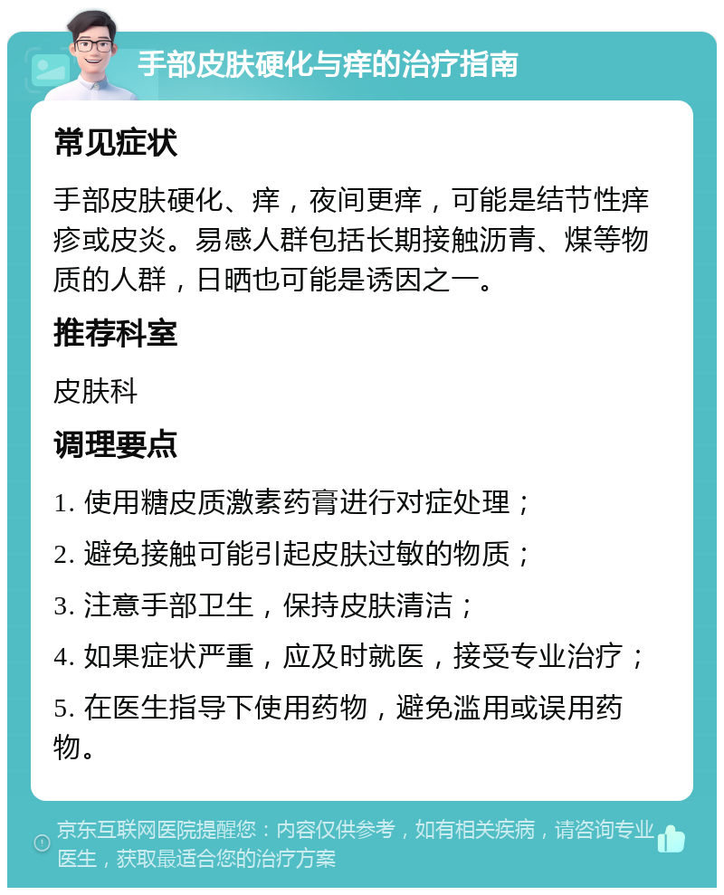 手部皮肤硬化与痒的治疗指南 常见症状 手部皮肤硬化、痒，夜间更痒，可能是结节性痒疹或皮炎。易感人群包括长期接触沥青、煤等物质的人群，日晒也可能是诱因之一。 推荐科室 皮肤科 调理要点 1. 使用糖皮质激素药膏进行对症处理； 2. 避免接触可能引起皮肤过敏的物质； 3. 注意手部卫生，保持皮肤清洁； 4. 如果症状严重，应及时就医，接受专业治疗； 5. 在医生指导下使用药物，避免滥用或误用药物。