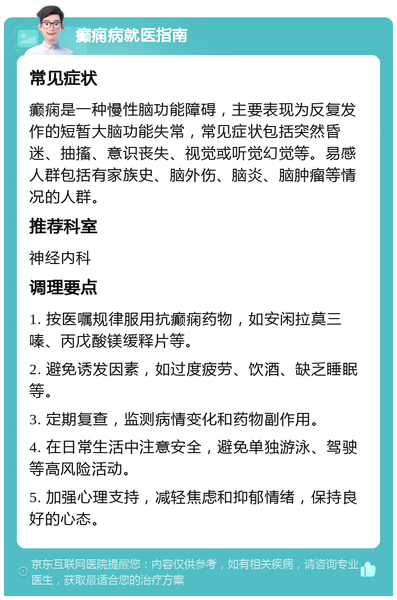 癫痫病就医指南 常见症状 癫痫是一种慢性脑功能障碍，主要表现为反复发作的短暂大脑功能失常，常见症状包括突然昏迷、抽搐、意识丧失、视觉或听觉幻觉等。易感人群包括有家族史、脑外伤、脑炎、脑肿瘤等情况的人群。 推荐科室 神经内科 调理要点 1. 按医嘱规律服用抗癫痫药物，如安闲拉莫三嗪、丙戊酸镁缓释片等。 2. 避免诱发因素，如过度疲劳、饮酒、缺乏睡眠等。 3. 定期复查，监测病情变化和药物副作用。 4. 在日常生活中注意安全，避免单独游泳、驾驶等高风险活动。 5. 加强心理支持，减轻焦虑和抑郁情绪，保持良好的心态。