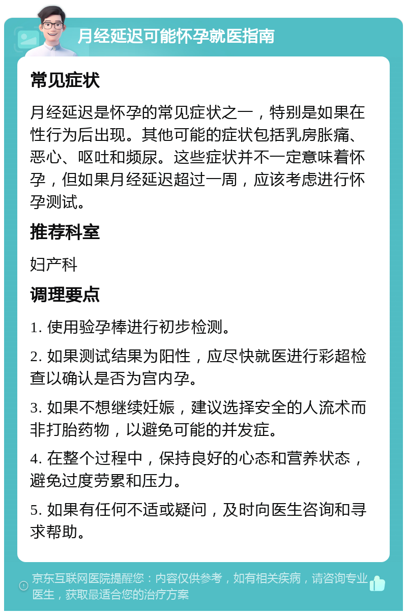 月经延迟可能怀孕就医指南 常见症状 月经延迟是怀孕的常见症状之一，特别是如果在性行为后出现。其他可能的症状包括乳房胀痛、恶心、呕吐和频尿。这些症状并不一定意味着怀孕，但如果月经延迟超过一周，应该考虑进行怀孕测试。 推荐科室 妇产科 调理要点 1. 使用验孕棒进行初步检测。 2. 如果测试结果为阳性，应尽快就医进行彩超检查以确认是否为宫内孕。 3. 如果不想继续妊娠，建议选择安全的人流术而非打胎药物，以避免可能的并发症。 4. 在整个过程中，保持良好的心态和营养状态，避免过度劳累和压力。 5. 如果有任何不适或疑问，及时向医生咨询和寻求帮助。