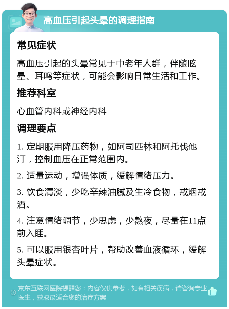 高血压引起头晕的调理指南 常见症状 高血压引起的头晕常见于中老年人群，伴随眩晕、耳鸣等症状，可能会影响日常生活和工作。 推荐科室 心血管内科或神经内科 调理要点 1. 定期服用降压药物，如阿司匹林和阿托伐他汀，控制血压在正常范围内。 2. 适量运动，增强体质，缓解情绪压力。 3. 饮食清淡，少吃辛辣油腻及生冷食物，戒烟戒酒。 4. 注意情绪调节，少思虑，少熬夜，尽量在11点前入睡。 5. 可以服用银杏叶片，帮助改善血液循环，缓解头晕症状。