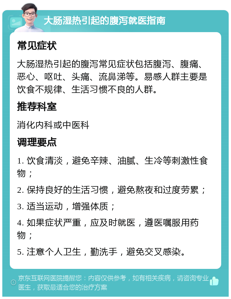 大肠湿热引起的腹泻就医指南 常见症状 大肠湿热引起的腹泻常见症状包括腹泻、腹痛、恶心、呕吐、头痛、流鼻涕等。易感人群主要是饮食不规律、生活习惯不良的人群。 推荐科室 消化内科或中医科 调理要点 1. 饮食清淡，避免辛辣、油腻、生冷等刺激性食物； 2. 保持良好的生活习惯，避免熬夜和过度劳累； 3. 适当运动，增强体质； 4. 如果症状严重，应及时就医，遵医嘱服用药物； 5. 注意个人卫生，勤洗手，避免交叉感染。