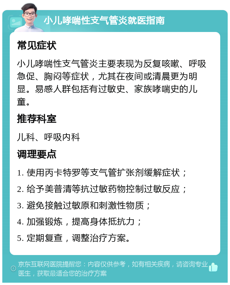 小儿哮喘性支气管炎就医指南 常见症状 小儿哮喘性支气管炎主要表现为反复咳嗽、呼吸急促、胸闷等症状，尤其在夜间或清晨更为明显。易感人群包括有过敏史、家族哮喘史的儿童。 推荐科室 儿科、呼吸内科 调理要点 1. 使用丙卡特罗等支气管扩张剂缓解症状； 2. 给予美普清等抗过敏药物控制过敏反应； 3. 避免接触过敏原和刺激性物质； 4. 加强锻炼，提高身体抵抗力； 5. 定期复查，调整治疗方案。