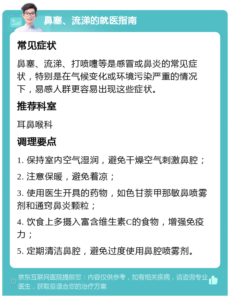 鼻塞、流涕的就医指南 常见症状 鼻塞、流涕、打喷嚏等是感冒或鼻炎的常见症状，特别是在气候变化或环境污染严重的情况下，易感人群更容易出现这些症状。 推荐科室 耳鼻喉科 调理要点 1. 保持室内空气湿润，避免干燥空气刺激鼻腔； 2. 注意保暖，避免着凉； 3. 使用医生开具的药物，如色甘萘甲那敏鼻喷雾剂和通窍鼻炎颗粒； 4. 饮食上多摄入富含维生素C的食物，增强免疫力； 5. 定期清洁鼻腔，避免过度使用鼻腔喷雾剂。