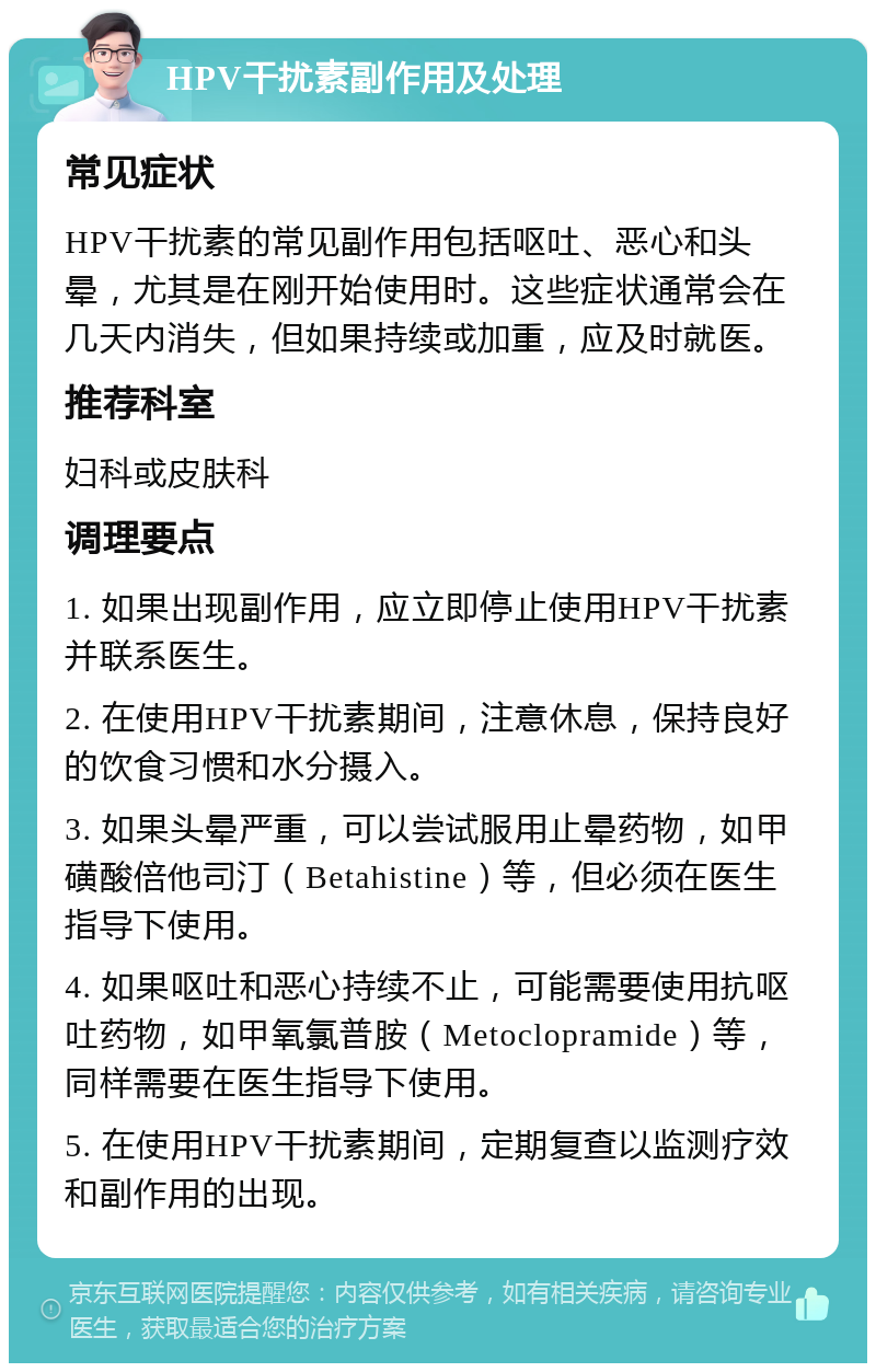 HPV干扰素副作用及处理 常见症状 HPV干扰素的常见副作用包括呕吐、恶心和头晕，尤其是在刚开始使用时。这些症状通常会在几天内消失，但如果持续或加重，应及时就医。 推荐科室 妇科或皮肤科 调理要点 1. 如果出现副作用，应立即停止使用HPV干扰素并联系医生。 2. 在使用HPV干扰素期间，注意休息，保持良好的饮食习惯和水分摄入。 3. 如果头晕严重，可以尝试服用止晕药物，如甲磺酸倍他司汀（Betahistine）等，但必须在医生指导下使用。 4. 如果呕吐和恶心持续不止，可能需要使用抗呕吐药物，如甲氧氯普胺（Metoclopramide）等，同样需要在医生指导下使用。 5. 在使用HPV干扰素期间，定期复查以监测疗效和副作用的出现。