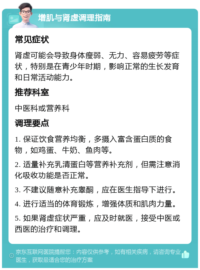 增肌与肾虚调理指南 常见症状 肾虚可能会导致身体瘦弱、无力、容易疲劳等症状，特别是在青少年时期，影响正常的生长发育和日常活动能力。 推荐科室 中医科或营养科 调理要点 1. 保证饮食营养均衡，多摄入富含蛋白质的食物，如鸡蛋、牛奶、鱼肉等。 2. 适量补充乳清蛋白等营养补充剂，但需注意消化吸收功能是否正常。 3. 不建议随意补充睾酮，应在医生指导下进行。 4. 进行适当的体育锻炼，增强体质和肌肉力量。 5. 如果肾虚症状严重，应及时就医，接受中医或西医的治疗和调理。