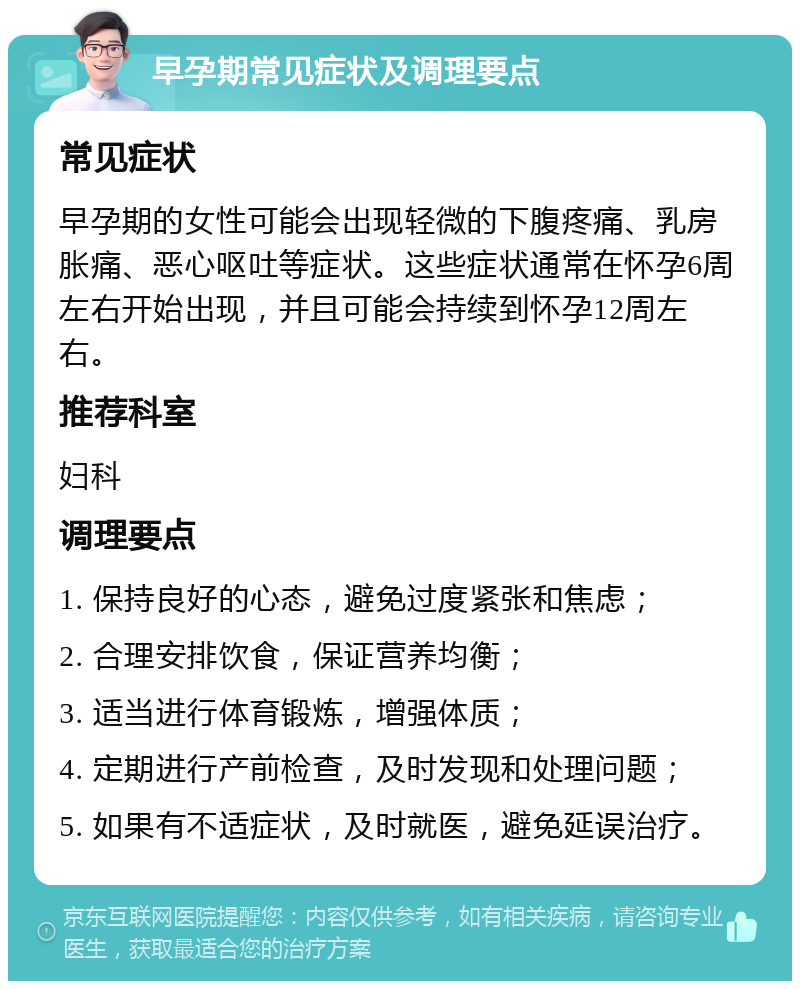 早孕期常见症状及调理要点 常见症状 早孕期的女性可能会出现轻微的下腹疼痛、乳房胀痛、恶心呕吐等症状。这些症状通常在怀孕6周左右开始出现，并且可能会持续到怀孕12周左右。 推荐科室 妇科 调理要点 1. 保持良好的心态，避免过度紧张和焦虑； 2. 合理安排饮食，保证营养均衡； 3. 适当进行体育锻炼，增强体质； 4. 定期进行产前检查，及时发现和处理问题； 5. 如果有不适症状，及时就医，避免延误治疗。