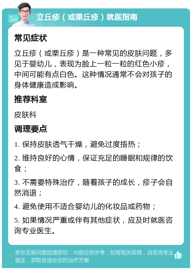 立丘疹（或栗丘疹）就医指南 常见症状 立丘疹（或栗丘疹）是一种常见的皮肤问题，多见于婴幼儿，表现为脸上一粒一粒的红色小疹，中间可能有点白色。这种情况通常不会对孩子的身体健康造成影响。 推荐科室 皮肤科 调理要点 1. 保持皮肤透气干燥，避免过度捂热； 2. 维持良好的心情，保证充足的睡眠和规律的饮食； 3. 不需要特殊治疗，随着孩子的成长，疹子会自然消退； 4. 避免使用不适合婴幼儿的化妆品或药物； 5. 如果情况严重或伴有其他症状，应及时就医咨询专业医生。