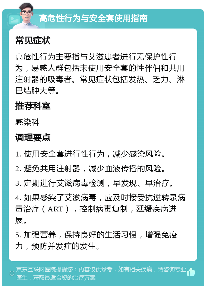 高危性行为与安全套使用指南 常见症状 高危性行为主要指与艾滋患者进行无保护性行为，易感人群包括未使用安全套的性伴侣和共用注射器的吸毒者。常见症状包括发热、乏力、淋巴结肿大等。 推荐科室 感染科 调理要点 1. 使用安全套进行性行为，减少感染风险。 2. 避免共用注射器，减少血液传播的风险。 3. 定期进行艾滋病毒检测，早发现、早治疗。 4. 如果感染了艾滋病毒，应及时接受抗逆转录病毒治疗（ART），控制病毒复制，延缓疾病进展。 5. 加强营养，保持良好的生活习惯，增强免疫力，预防并发症的发生。