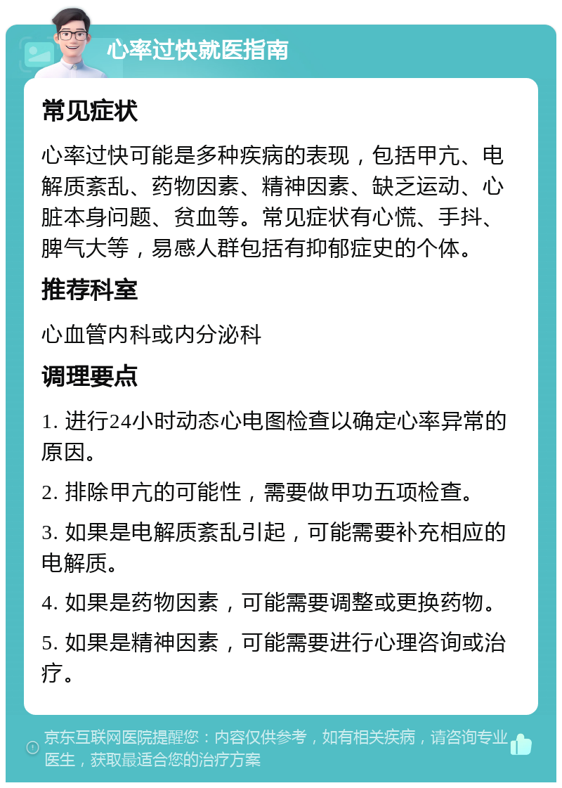 心率过快就医指南 常见症状 心率过快可能是多种疾病的表现，包括甲亢、电解质紊乱、药物因素、精神因素、缺乏运动、心脏本身问题、贫血等。常见症状有心慌、手抖、脾气大等，易感人群包括有抑郁症史的个体。 推荐科室 心血管内科或内分泌科 调理要点 1. 进行24小时动态心电图检查以确定心率异常的原因。 2. 排除甲亢的可能性，需要做甲功五项检查。 3. 如果是电解质紊乱引起，可能需要补充相应的电解质。 4. 如果是药物因素，可能需要调整或更换药物。 5. 如果是精神因素，可能需要进行心理咨询或治疗。