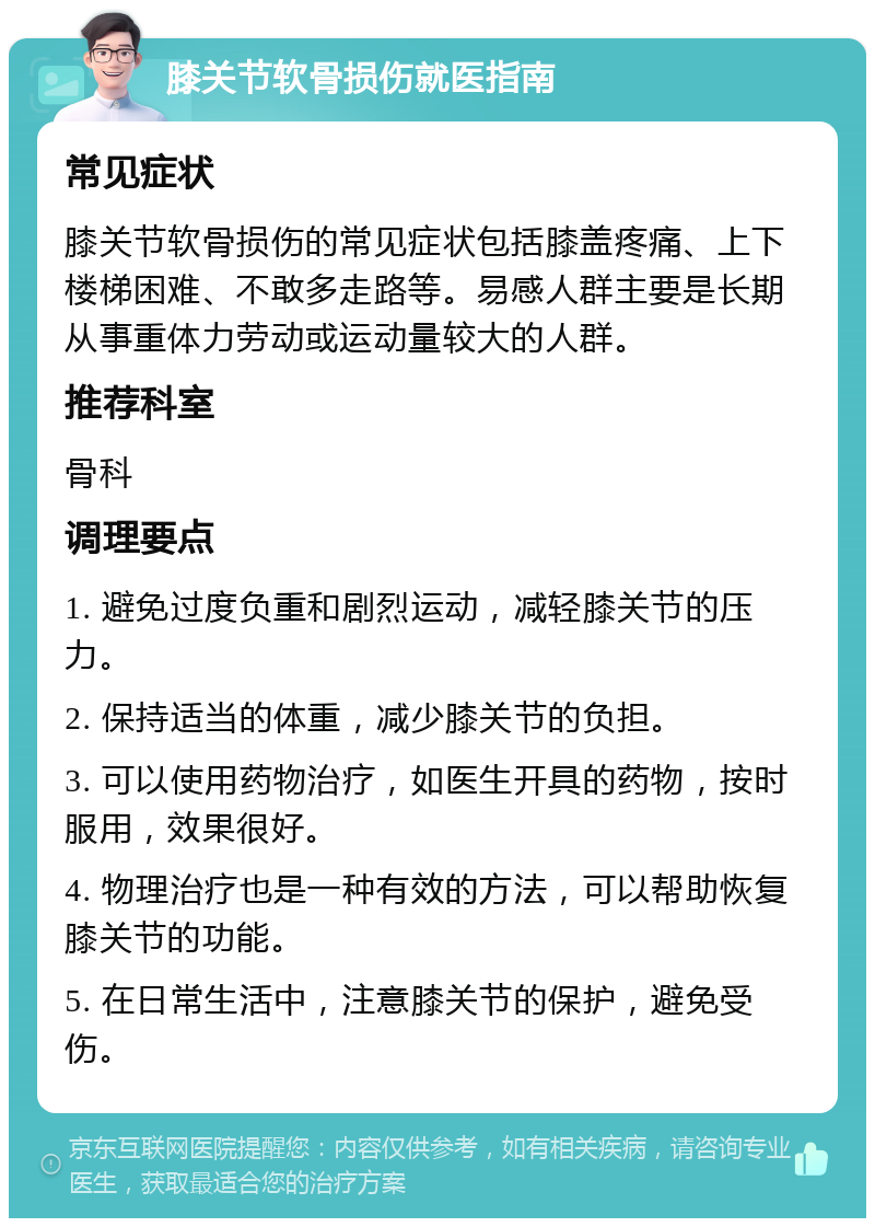 膝关节软骨损伤就医指南 常见症状 膝关节软骨损伤的常见症状包括膝盖疼痛、上下楼梯困难、不敢多走路等。易感人群主要是长期从事重体力劳动或运动量较大的人群。 推荐科室 骨科 调理要点 1. 避免过度负重和剧烈运动，减轻膝关节的压力。 2. 保持适当的体重，减少膝关节的负担。 3. 可以使用药物治疗，如医生开具的药物，按时服用，效果很好。 4. 物理治疗也是一种有效的方法，可以帮助恢复膝关节的功能。 5. 在日常生活中，注意膝关节的保护，避免受伤。