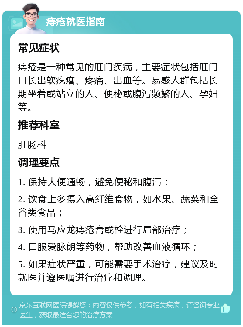 痔疮就医指南 常见症状 痔疮是一种常见的肛门疾病，主要症状包括肛门口长出软疙瘩、疼痛、出血等。易感人群包括长期坐着或站立的人、便秘或腹泻频繁的人、孕妇等。 推荐科室 肛肠科 调理要点 1. 保持大便通畅，避免便秘和腹泻； 2. 饮食上多摄入高纤维食物，如水果、蔬菜和全谷类食品； 3. 使用马应龙痔疮膏或栓进行局部治疗； 4. 口服爱脉朗等药物，帮助改善血液循环； 5. 如果症状严重，可能需要手术治疗，建议及时就医并遵医嘱进行治疗和调理。