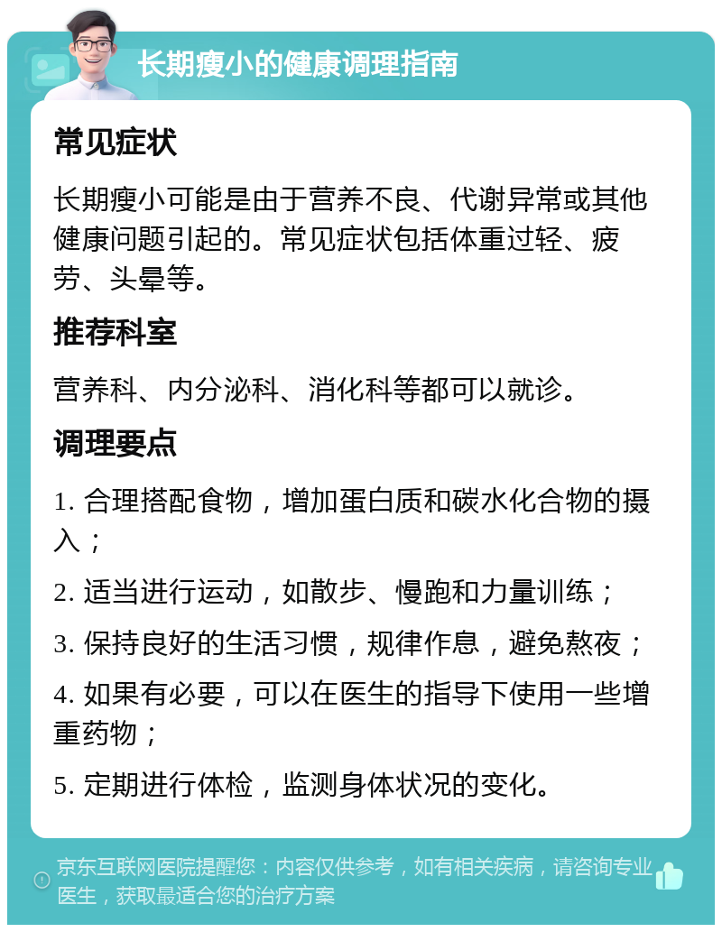 长期瘦小的健康调理指南 常见症状 长期瘦小可能是由于营养不良、代谢异常或其他健康问题引起的。常见症状包括体重过轻、疲劳、头晕等。 推荐科室 营养科、内分泌科、消化科等都可以就诊。 调理要点 1. 合理搭配食物，增加蛋白质和碳水化合物的摄入； 2. 适当进行运动，如散步、慢跑和力量训练； 3. 保持良好的生活习惯，规律作息，避免熬夜； 4. 如果有必要，可以在医生的指导下使用一些增重药物； 5. 定期进行体检，监测身体状况的变化。